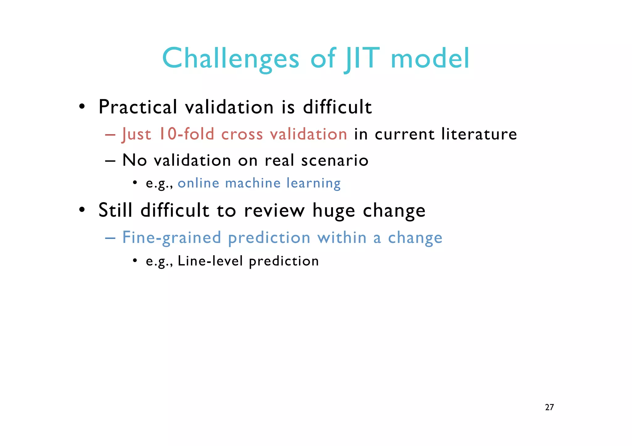 Challenges of JIT model
•  Practical validation is difficult
–  Just 10-fold cross validation in current literature
–  No validation on real scenario
•  e.g., online machine learning
•  Still difficult to review huge change
–  Fine-grained prediction within a change
•  e.g., Line-level prediction
27
 