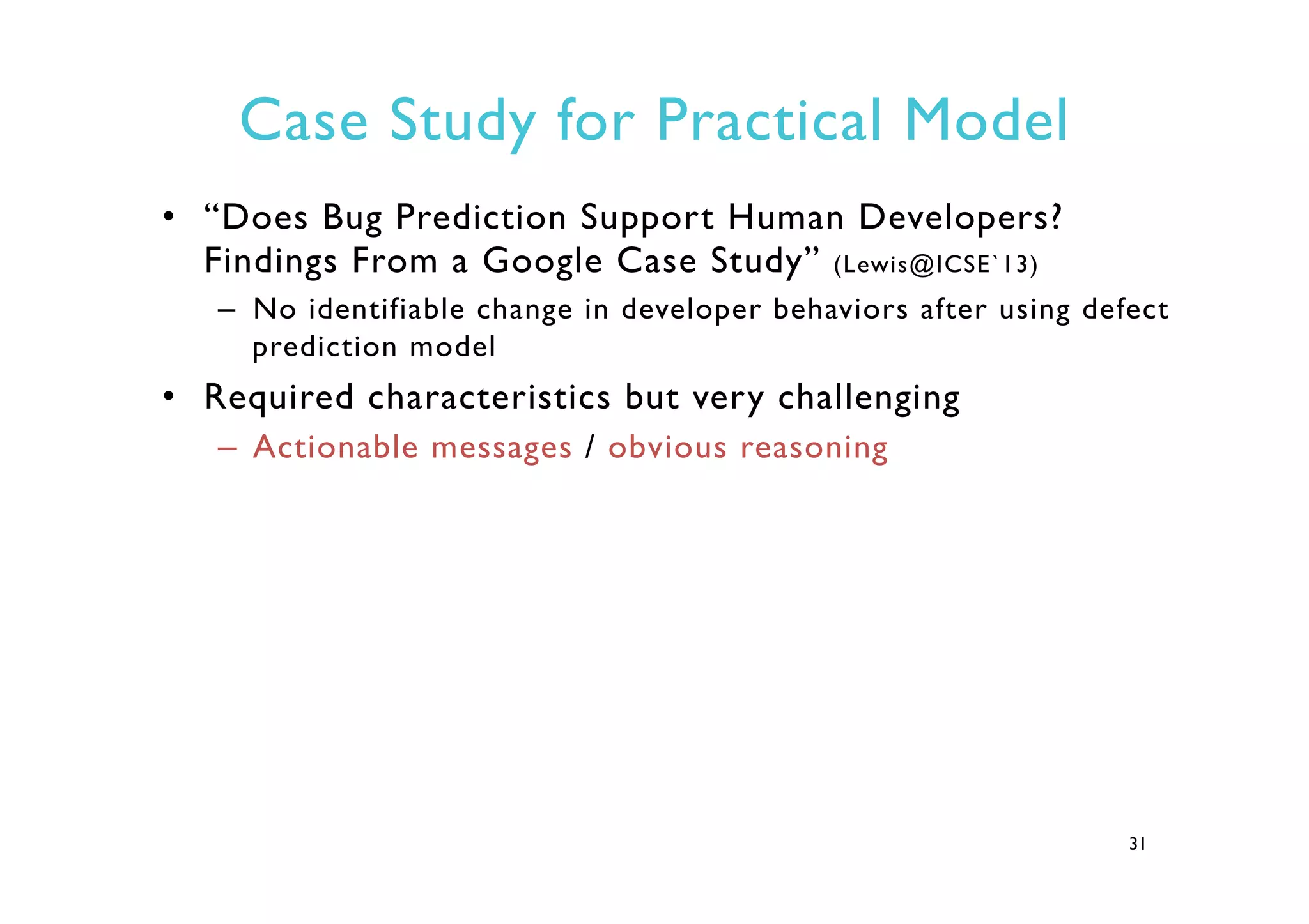 Case Study for Practical Model
•  “Does Bug Prediction Support Human Developers?
Findings From a Google Case Study” (Lewis@ICSE`13)
–  No identifiable change in developer behaviors after using defect
prediction model
•  Required characteristics but very challenging
–  Actionable messages / obvious reasoning
31
 