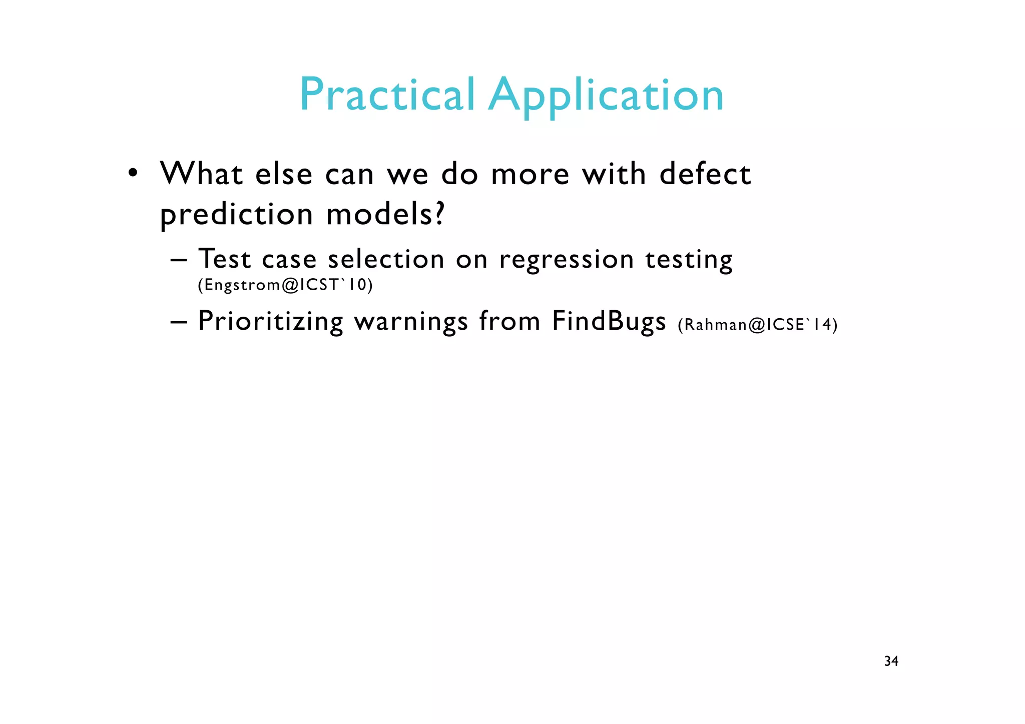 Practical Application
•  What else can we do more with defect
prediction models?
–  Test case selection on regression testing
(Engstrom@ICST`10)
–  Prioritizing warnings from FindBugs (Rahman@ICSE`14)
34
 