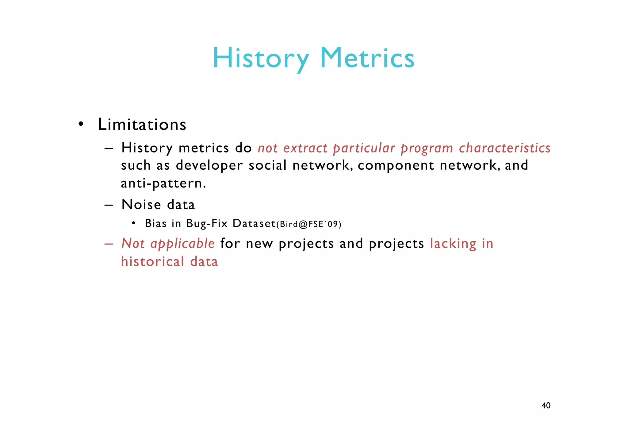 History Metrics
•  Limitations
–  History metrics do not extract particular program characteristics
such as developer social network, component network, and
anti-pattern.
–  Noise data
•  Bias in Bug-Fix Dataset(Bird@FSE`09)
–  Not applicable for new projects and projects lacking in
historical data
40
 
