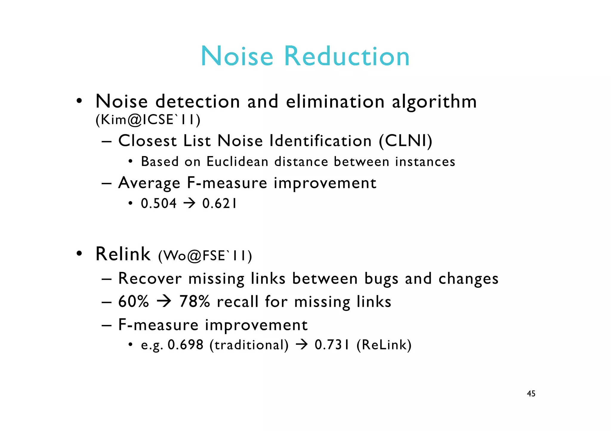 Noise Reduction
•  Noise detection and elimination algorithm
(Kim@ICSE`11)
–  Closest List Noise Identification (CLNI)
•  Based on Euclidean distance between instances
–  Average F-measure improvement
•  0.504 à 0.621
•  Relink (Wo@FSE`11)
–  Recover missing links between bugs and changes
–  60% à 78% recall for missing links
–  F-measure improvement
•  e.g. 0.698 (traditional) à 0.731 (ReLink)
45
 