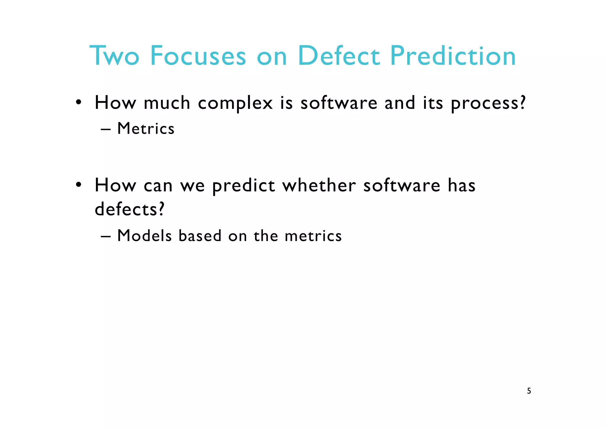 Two Focuses on Defect Prediction
•  How much complex is software and its process?
–  Metrics
•  How can we predict whether software has
defects?
–  Models based on the metrics
5
 