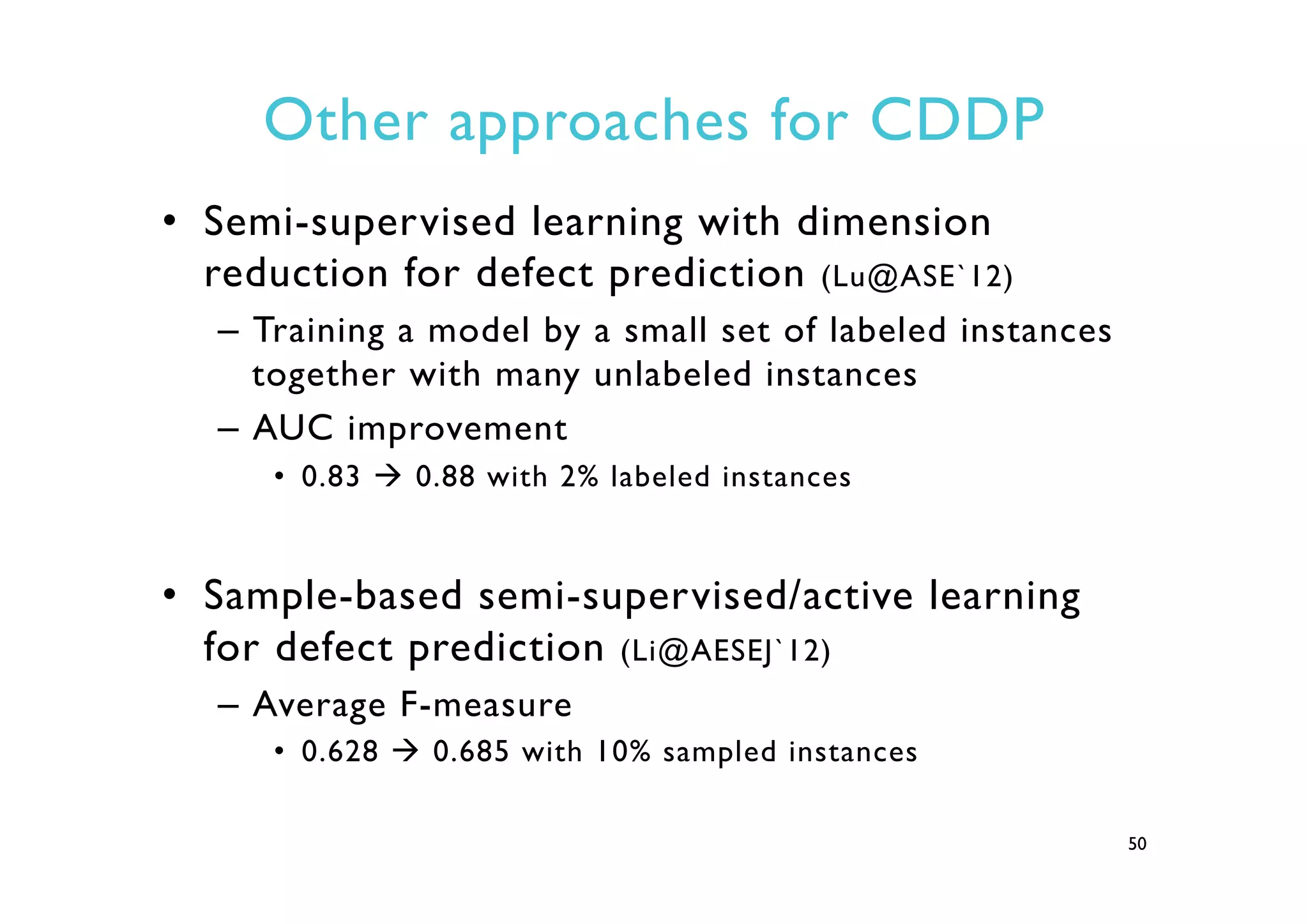 Other approaches for CDDP
•  Semi-supervised learning with dimension
reduction for defect prediction (Lu@ASE`12)
–  Training a model by a small set of labeled instances
together with many unlabeled instances
–  AUC improvement
•  0.83 à 0.88 with 2% labeled instances
•  Sample-based semi-supervised/active learning
for defect prediction (Li@AESEJ`12)
–  Average F-measure
•  0.628 à 0.685 with 10% sampled instances
50
 
