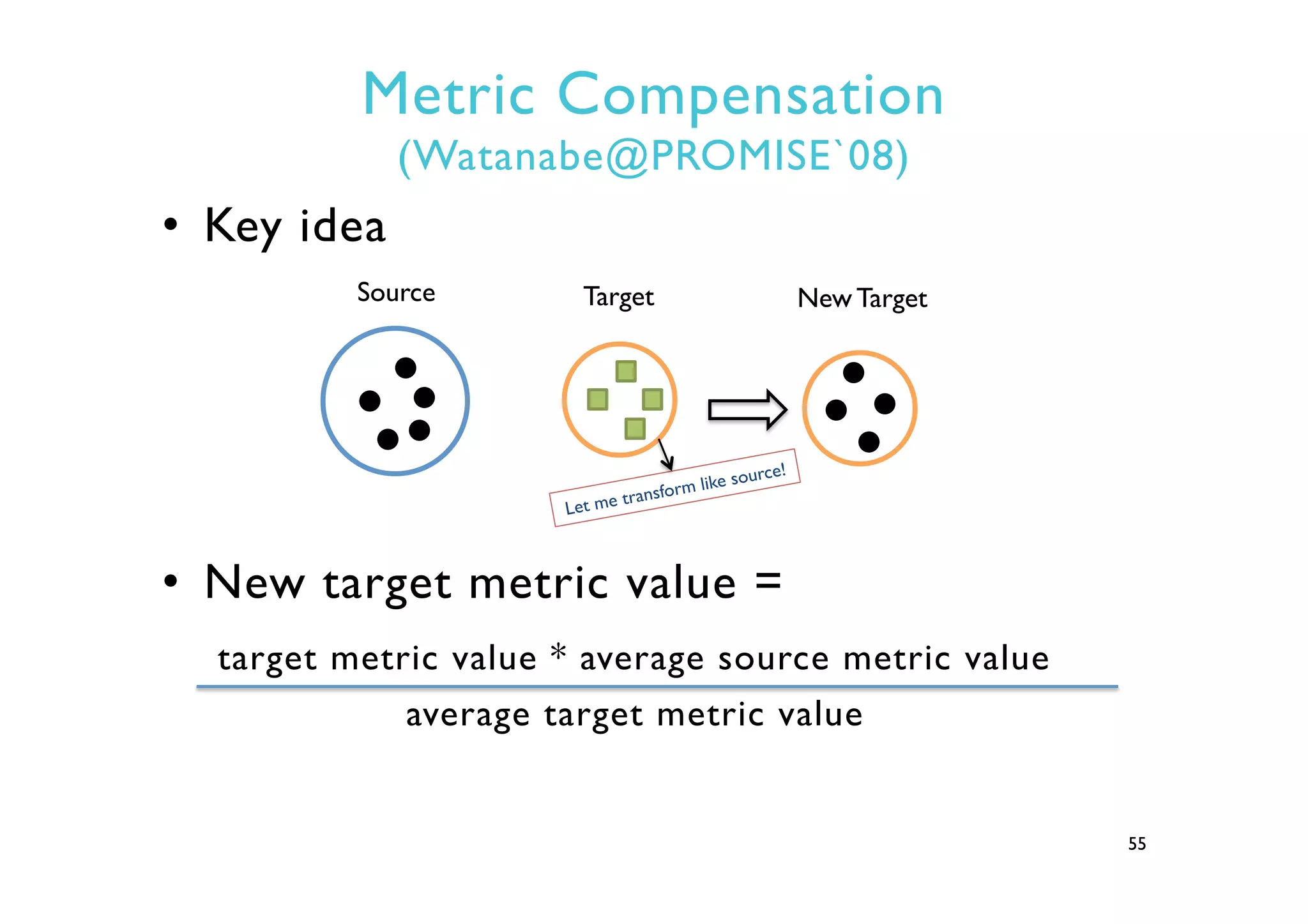 Metric Compensation
(Watanabe@PROMISE`08)
•  Key idea
•  New target metric value =
target metric value * average source metric value
average target metric value
55
Source Target New Target
Let me transform like source!
 