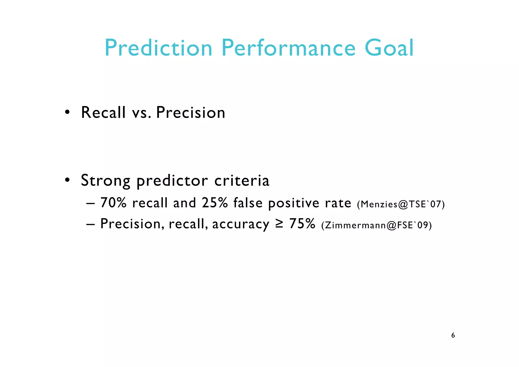 Prediction Performance Goal
•  Recall vs. Precision
•  Strong predictor criteria
–  70% recall and 25% false positive rate (Menzies@TSE`07)
–  Precision, recall, accuracy ≥ 75% (Zimmermann@FSE`09)
6
 