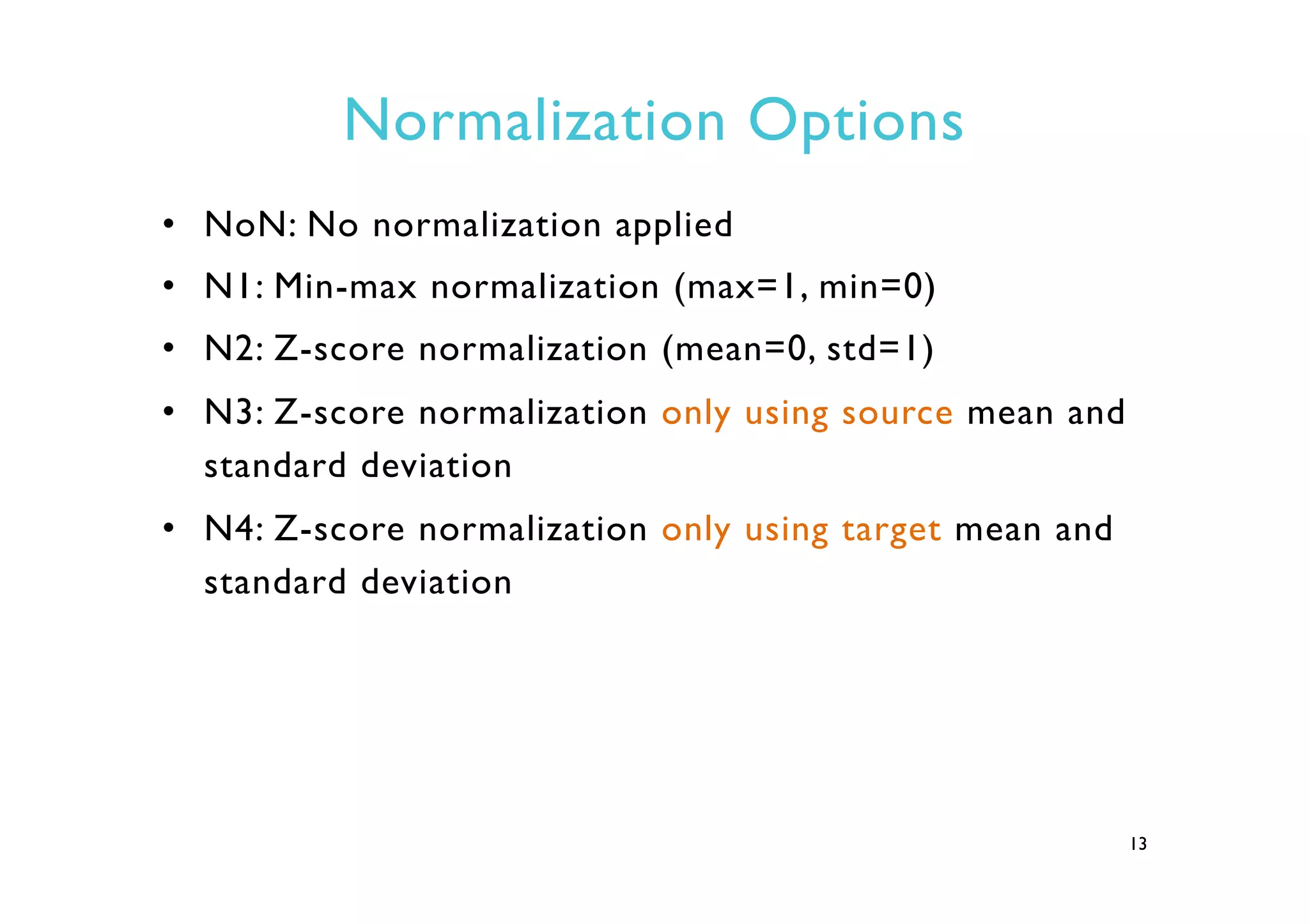 Normalization Options
•  NoN: No normalization applied
•  N1: Min-max normalization (max=1, min=0)
•  N2: Z-score normalization (mean=0, std=1)
•  N3: Z-score normalization only using source mean and
standard deviation
•  N4: Z-score normalization only using target mean and
standard deviation
13
 