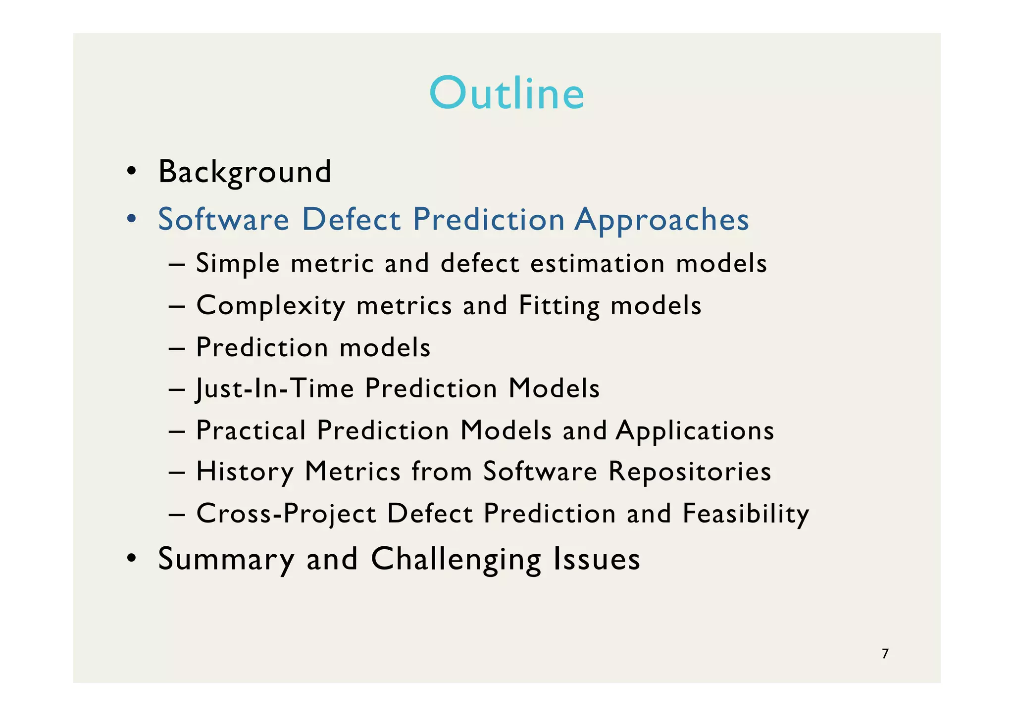 Outline
•  Background
•  Software Defect Prediction Approaches
–  Simple metric and defect estimation models
–  Complexity metrics and Fitting models
–  Prediction models
–  Just-In-Time Prediction Models
–  Practical Prediction Models and Applications
–  History Metrics from Software Repositories
–  Cross-Project Defect Prediction and Feasibility
•  Summary and Challenging Issues
7
 