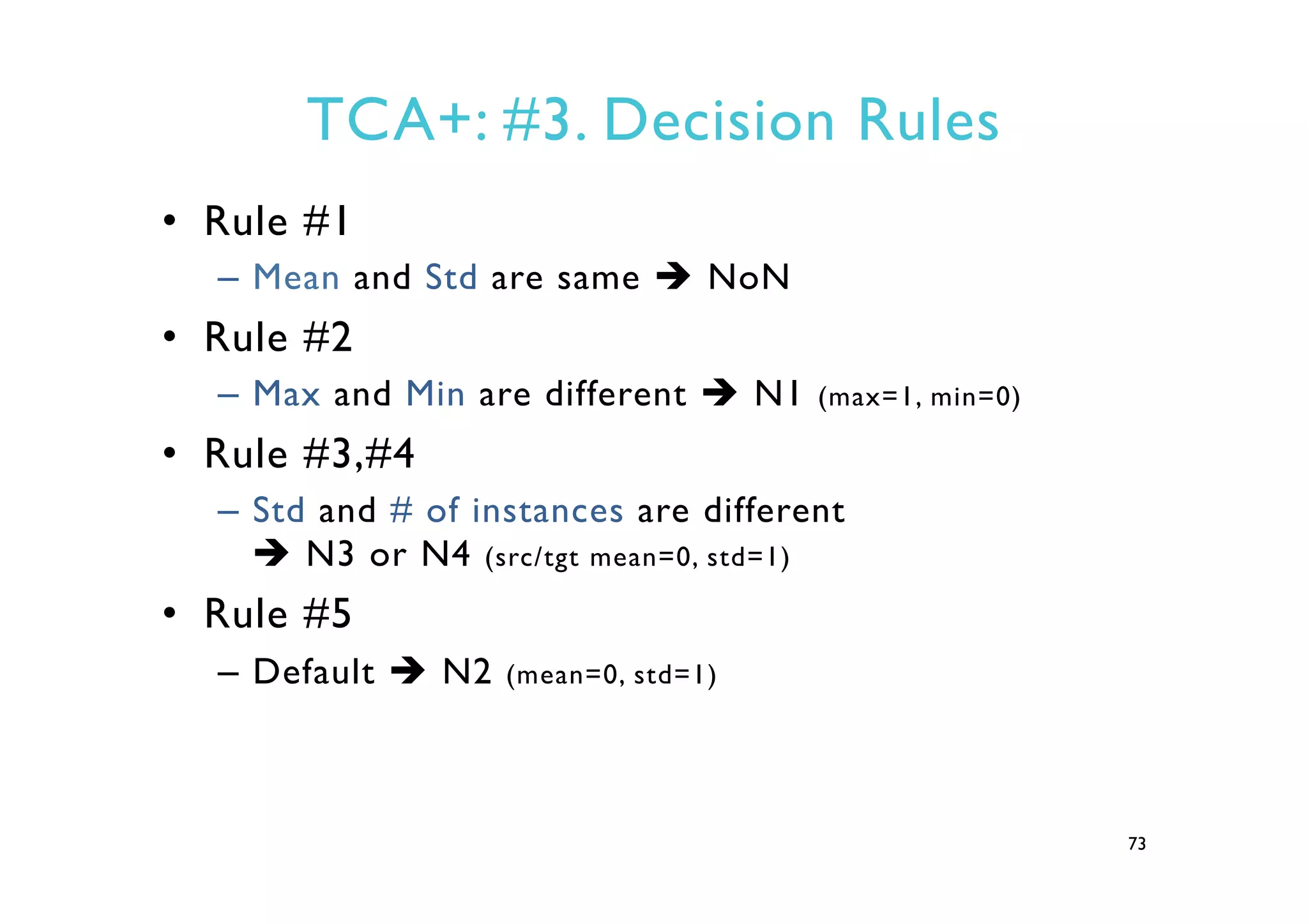 TCA+: #3. Decision Rules
•  Rule #1
–  Mean and Std are same è NoN
•  Rule #2
–  Max and Min are different è N1 (max=1, min=0)
•  Rule #3,#4
–  Std and # of instances are different
è N3 or N4 (src/tgt mean=0, std=1)
•  Rule #5
–  Default è N2 (mean=0, std=1)
73
 