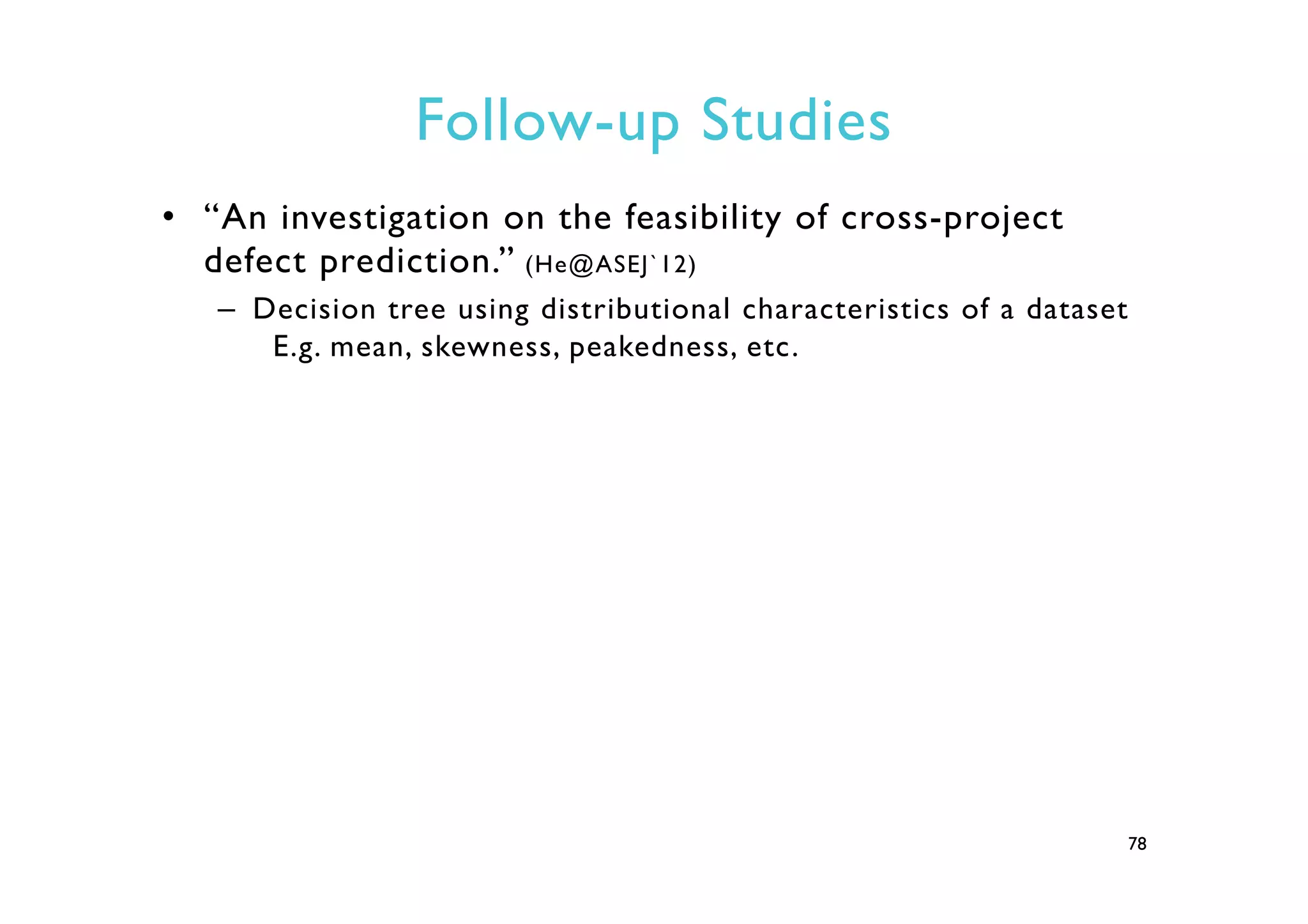 Follow-up Studies
•  “An investigation on the feasibility of cross-project
defect prediction.” (He@ASEJ`12)
–  Decision tree using distributional characteristics of a dataset
E.g. mean, skewness, peakedness, etc.
78
 