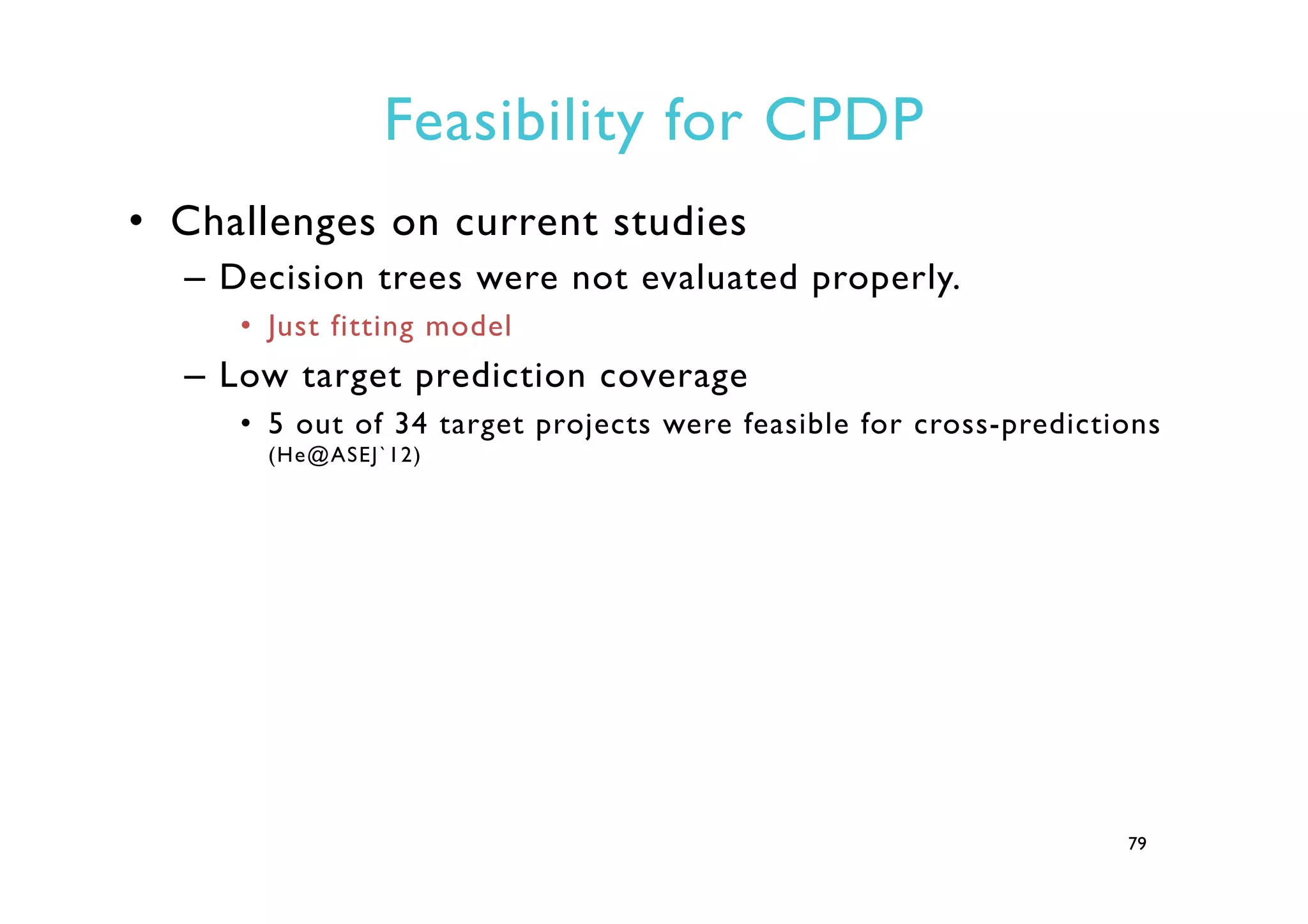 Feasibility for CPDP
•  Challenges on current studies
–  Decision trees were not evaluated properly.
•  Just fitting model
–  Low target prediction coverage
•  5 out of 34 target projects were feasible for cross-predictions
(He@ASEJ`12)
79
 
