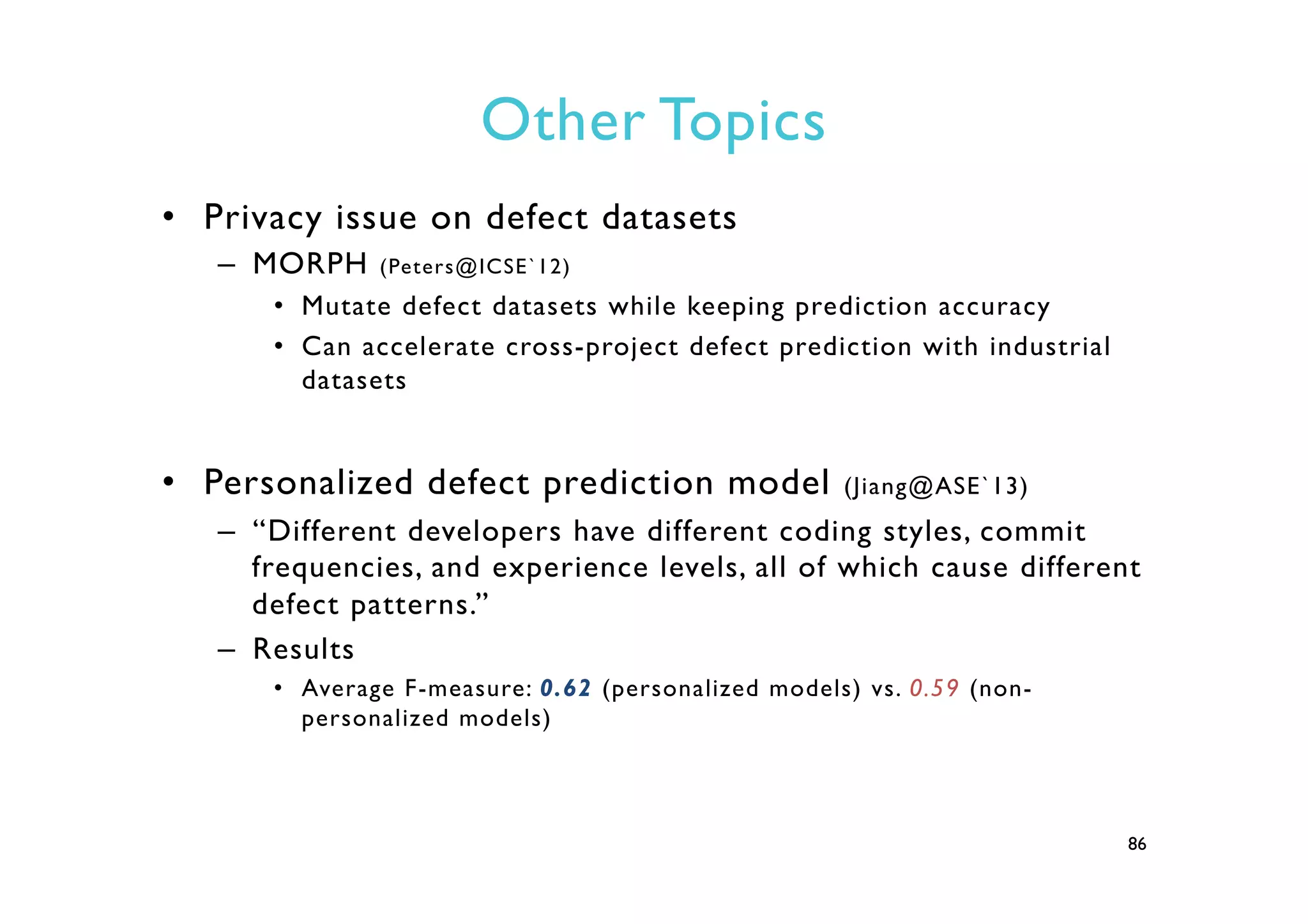 Other Topics
•  Privacy issue on defect datasets
–  MORPH (Peters@ICSE`12)
•  Mutate defect datasets while keeping prediction accuracy
•  Can accelerate cross-project defect prediction with industrial
datasets
•  Personalized defect prediction model (Jiang@ASE`13)
–  “Different developers have different coding styles, commit
frequencies, and experience levels, all of which cause different
defect patterns.”
–  Results
•  Average F-measure: 0.62 (personalized models) vs. 0.59 (non-
personalized models)
86
 