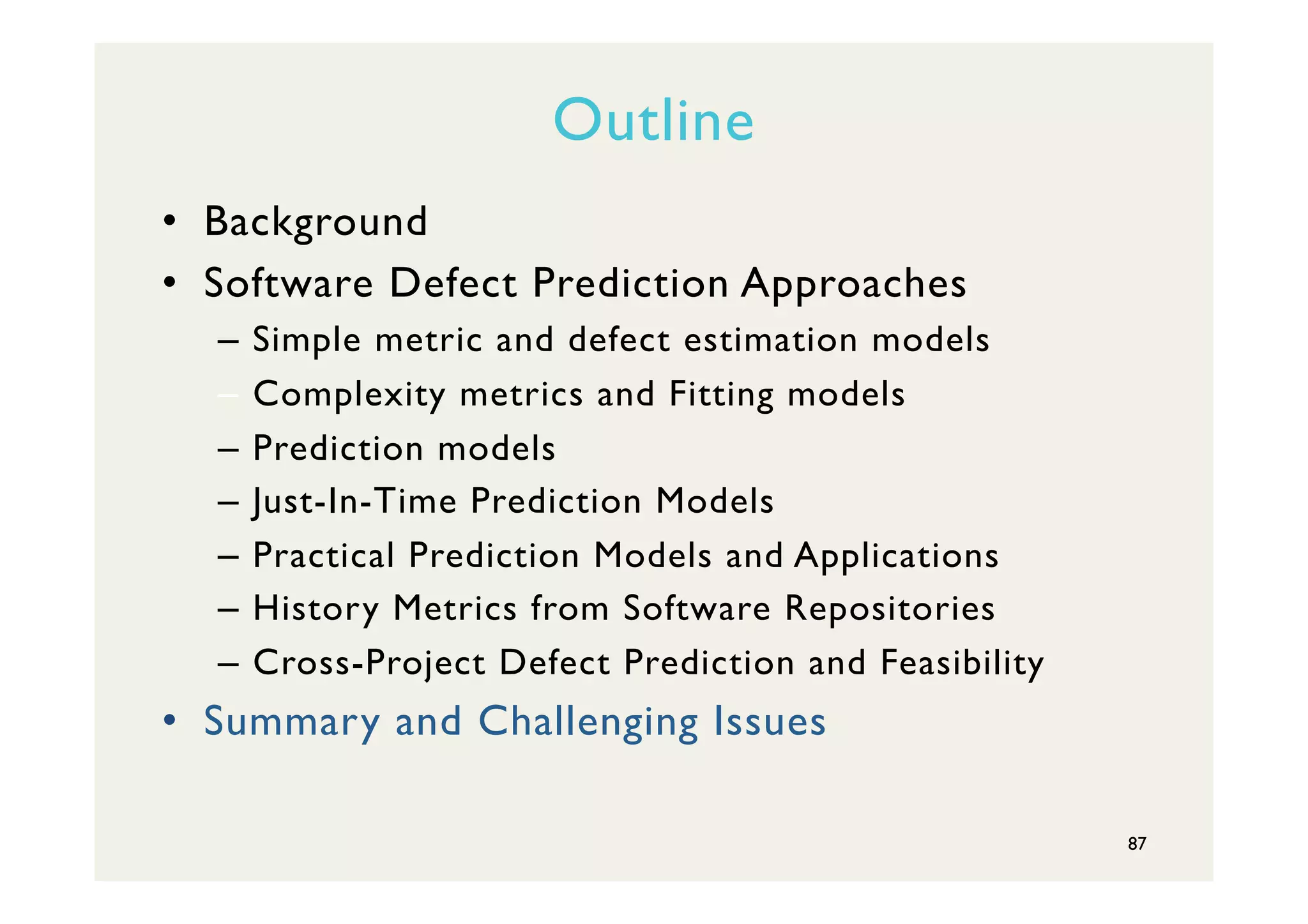 Outline
•  Background
•  Software Defect Prediction Approaches
–  Simple metric and defect estimation models
–  Complexity metrics and Fitting models
–  Prediction models
–  Just-In-Time Prediction Models
–  Practical Prediction Models and Applications
–  History Metrics from Software Repositories
–  Cross-Project Defect Prediction and Feasibility
•  Summary and Challenging Issues
87
 
