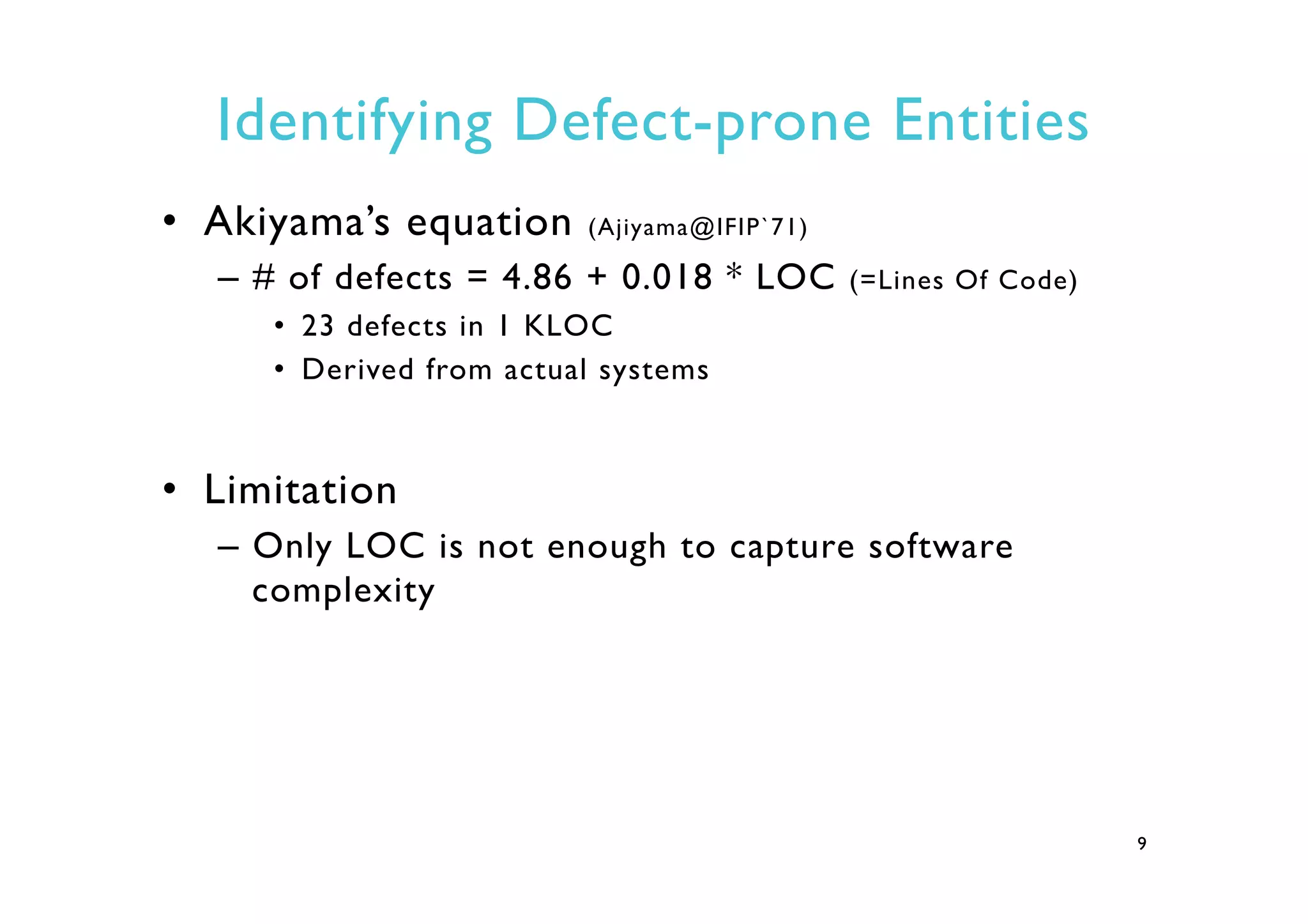 Identifying Defect-prone Entities
•  Akiyama’s equation (Ajiyama@IFIP`71)
–  # of defects = 4.86 + 0.018 * LOC (=Lines Of Code)
•  23 defects in 1 KLOC
•  Derived from actual systems
•  Limitation
–  Only LOC is not enough to capture software
complexity
9
 