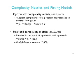 Complexity Metrics and Fitting Models
•  Cyclomatic complexity metrics (McCabe`76)
–  “Logical complexity” of a program represented in
control flow graph
–  V(G) = #edge – #node + 2
•  Halstead complexity metrics (Halsted`77)
–  Metrics based on # of operators and operands
–  Volume = N * log2n
–  # of defects = Volume / 3000
11
 