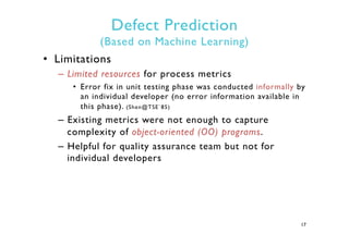 Defect Prediction
(Based on Machine Learning)
•  Limitations
–  Limited resources for process metrics
•  Error fix in unit testing phase was conducted informally by
an individual developer (no error information available in
this phase). (Shen@TSE`85)
–  Existing metrics were not enough to capture
complexity of object-oriented (OO) programs.
–  Helpful for quality assurance team but not for
individual developers
17
 