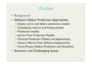 Outline
•  Background
•  Software Defect Prediction Approaches
–  Simple metric and defect estimation models
–  Complexity metrics and Fitting models
–  Prediction models
–  Just-In-Time Prediction Models
–  Practical Prediction Models and Applications
–  History Metrics from Software Repositories
–  Cross-Project Defect Prediction and Feasibility
•  Summary and Challenging Issues
2
 