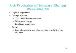 Risk Prediction of Software Changes
(Mockus@BLTJ`00)
•  Logistic regression
•  Change metrics
–  LOC added/deleted/modified
–  Diffusion of change
–  Developer experience
•  Result
–  Both false positive and false negative rate: 20% in the
best case
20
 