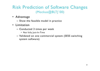 Risk Prediction of Software Changes
(Mockus@BLTJ`00)
•  Advantage
–  Show the feasible model in practice
•  Limitation
–  ...