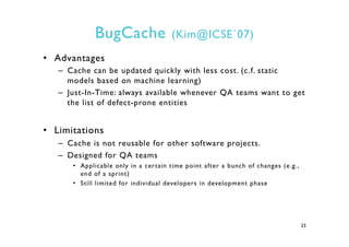 BugCache (Kim@ICSE`07)
•  Advantages
–  Cache can be updated quickly with less cost. (c.f. static
models based on machine ...