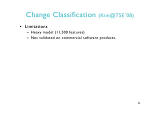 Change Classification (Kim@TSE`08)
•  Limitations
–  Heavy model (11,500 features)
–  Not validated on commercial software...