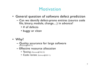 Motivation
•  General question of software defect prediction
–  Can we identify defect-prone entities (source code
file, binary, module, change,...) in advance?
•  # of defects
•  buggy or clean
•  Why?
–  Quality assurance for large software
(Akiyama@IFIP’71)
–  Effective resource allocation
•  Testing (Menzies@TSE`07)
•  Code review (Rahman@FSE’11)
3
 
