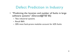 Defect Prediction in Industry
•  “Predicting the location and number of faults in large
software systems” (Ostrand@TSE`05)
–  Two industrial systems
–  Recall 86%
–  20% most fault-prone modules account for 62% faults
30
 