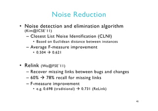 Noise Reduction
•  Noise detection and elimination algorithm
(Kim@ICSE`11)
–  Closest List Noise Identification (CLNI)
•  Based on Euclidean distance between instances
–  Average F-measure improvement
•  0.504 à 0.621
•  Relink (Wo@FSE`11)
–  Recover missing links between bugs and changes
–  60% à 78% recall for missing links
–  F-measure improvement
•  e.g. 0.698 (traditional) à 0.731 (ReLink)
45
 