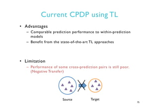 Current CPDP using TL
•  Advantages
–  Comparable prediction performance to within-prediction
models
–  Benefit from the state-of-the-art TL approaches
•  Limitation
–  Performance of some cross-prediction pairs is still poor.
(Negative Transfer)
75
Source Target
 