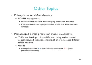 Other Topics
•  Privacy issue on defect datasets
–  MORPH (Peters@ICSE`12)
•  Mutate defect datasets while keeping prediction accuracy
•  Can accelerate cross-project defect prediction with industrial
datasets
•  Personalized defect prediction model (Jiang@ASE`13)
–  “Different developers have different coding styles, commit
frequencies, and experience levels, all of which cause different
defect patterns.”
–  Results
•  Average F-measure: 0.62 (personalized models) vs. 0.59 (non-
personalized models)
86
 