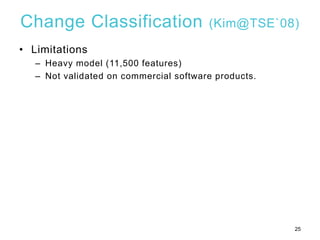 Change Classification (Kim@TSE`08)
• Limitations
– Heavy model (11,500 features)
– Not validated on commercial software pr...