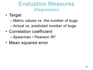 Evaluation Measures
(Regression)
• Target
– Metric values vs. the number of bugs
– Actual vs. predicted number of bugs
• C...