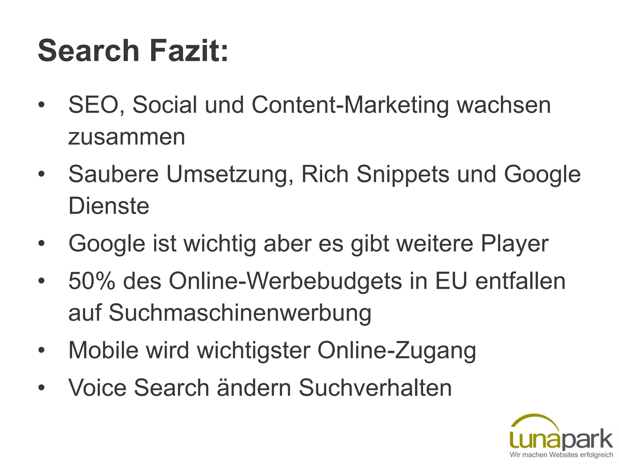 Search Fazit:
• SEO, Social und Content-Marketing wachsen
zusammen
• Saubere Umsetzung, Rich Snippets und Google
Dienste
• Google ist wichtig aber es gibt weitere Player
• 50% des Online-Werbebudgets in EU entfallen
auf Suchmaschinenwerbung
• Mobile wird wichtigster Online-Zugang
• Voice Search ändern Suchverhalten
 