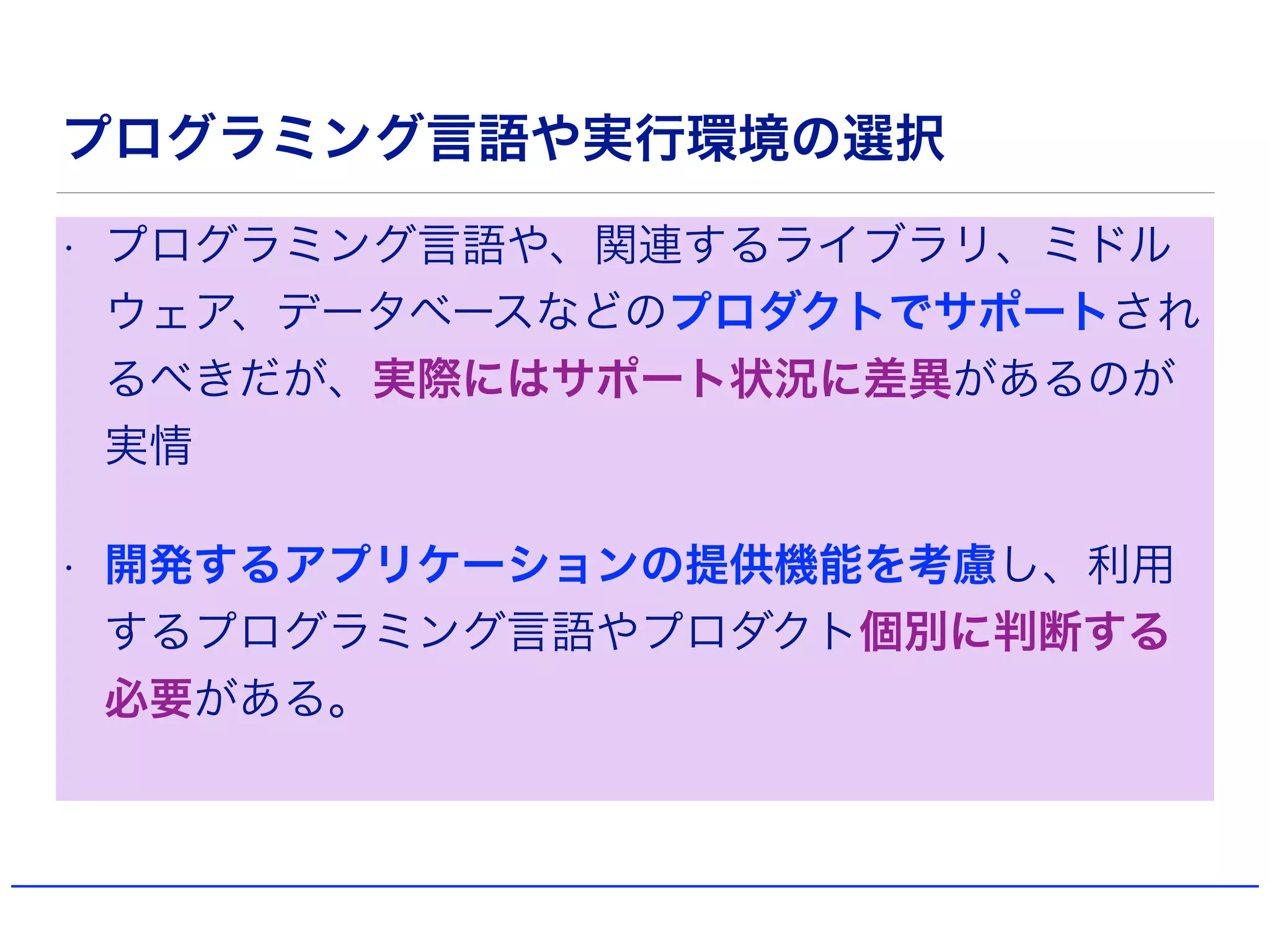 プログラミング言語や実行環境の選択
• プログラミング言語や、関連するライブラリ、ミドル
ウェア、データベースなどのプロダクトでサポートされ
るべきだが、実際にはサポート状況に差異があるのが
実情
• 開発するアプリケーションの提供機能を考慮し、利用
するプログラミング言語やプロダクト個別に判断する
必要がある。
 