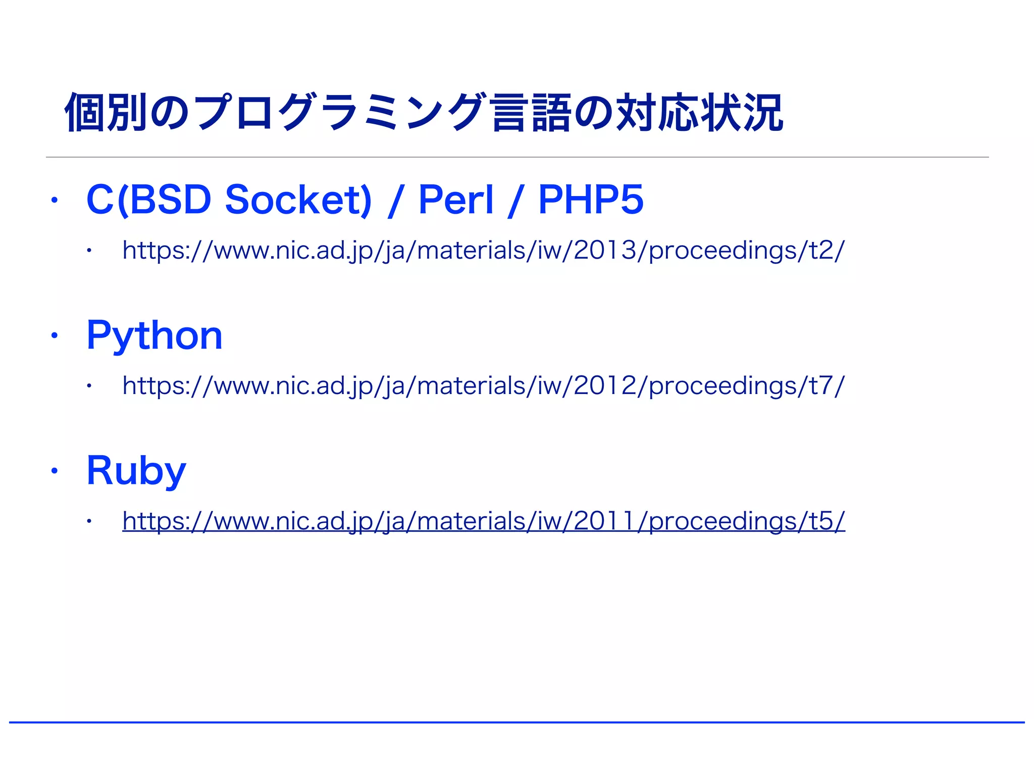 個別のプログラミング言語の対応状況
• C(BSD Socket) / Perl / PHP5
• https://www.nic.ad.jp/ja/materials/iw/2013/proceedings/t2/
• Python
• https://www.nic.ad.jp/ja/materials/iw/2012/proceedings/t7/
• Ruby
• https://www.nic.ad.jp/ja/materials/iw/2011/proceedings/t5/
 