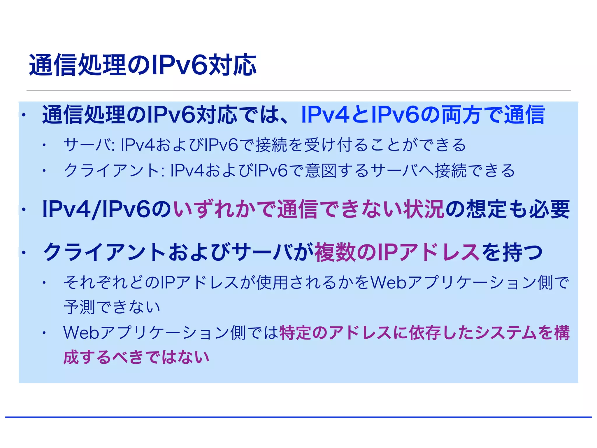 通信処理のIPv6対応
• 通信処理のIPv6対応では、IPv4とIPv6の両方で通信
• サーバ: IPv4およびIPv6で接続を受け付ることができる
• クライアント: IPv4およびIPv6で意図するサーバへ接続できる
• IPv4/IPv6のいずれかで通信できない状況の想定も必要
• クライアントおよびサーバが複数のIPアドレスを持つ
• それぞれどのIPアドレスが使用されるかをWebアプリケーション側で
予測できない
• Webアプリケーション側では特定のアドレスに依存したシステムを構
成するべきではない
 