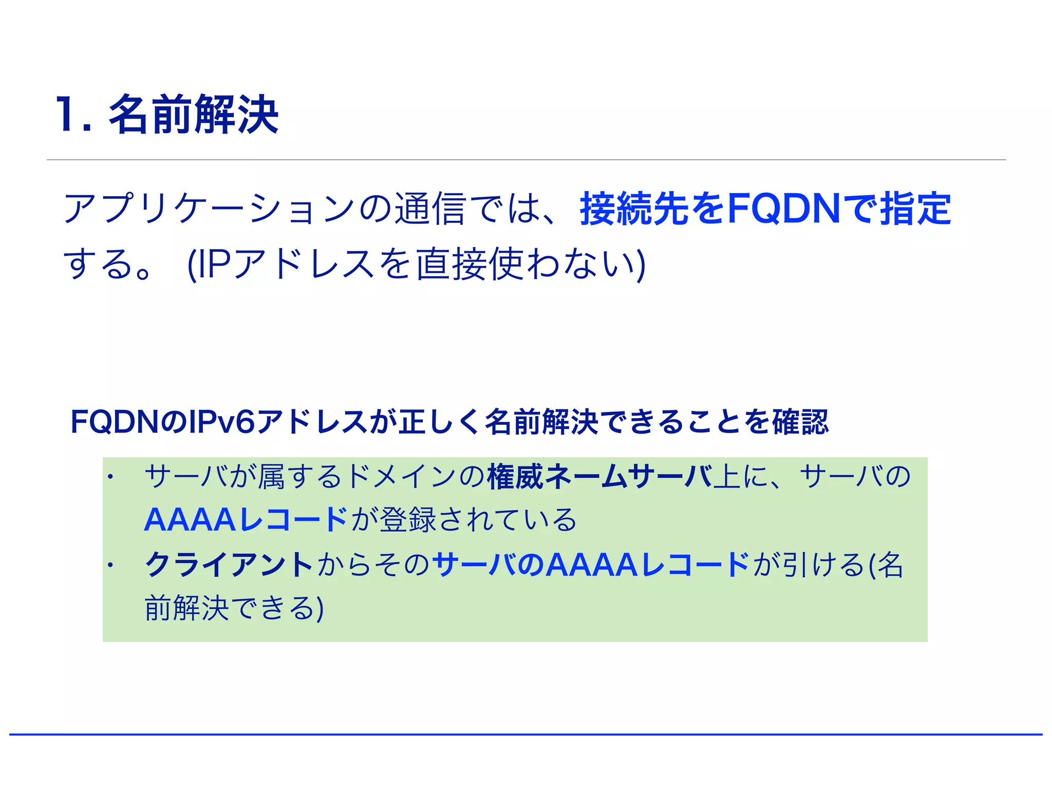1. 名前解決
• サーバが属するドメインの権威ネームサーバ上に、サーバの
AAAAレコードが登録されている
• クライアントからそのサーバのAAAAレコードが引ける(名
前解決できる)
アプリケーションの通信では、接続先をFQDNで指定
する。 (IPアドレスを直接使わない)
FQDNのIPv6アドレスが正しく名前解決できることを確認
 