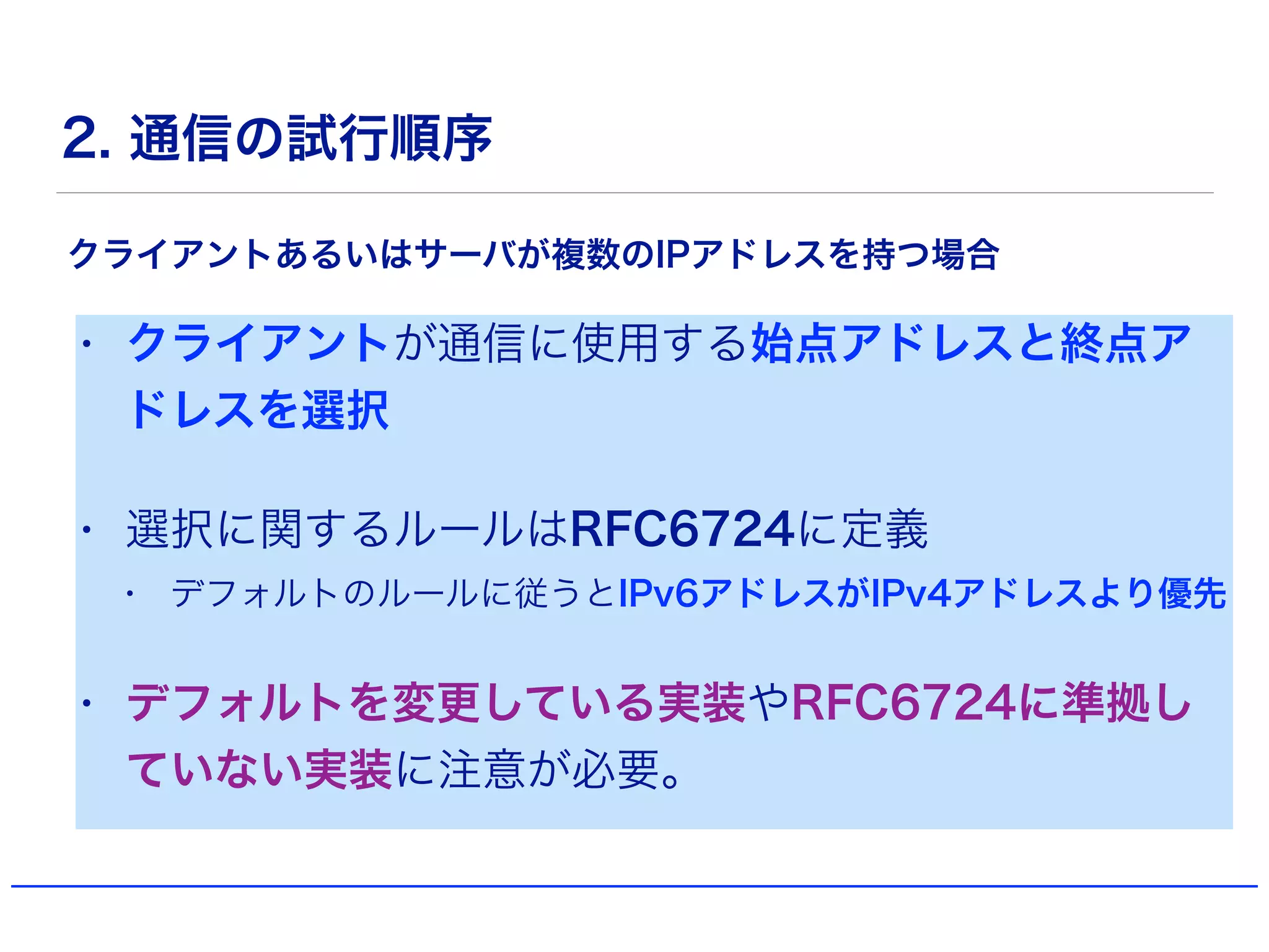 2. 通信の試行順序
• クライアントが通信に使用する始点アドレスと終点ア
ドレスを選択
• 選択に関するルールはRFC6724に定義
• デフォルトのルールに従うとIPv6アドレスがIPv4アドレスより優先
• デフォルトを変更している実装やRFC6724に準拠し
ていない実装に注意が必要。
クライアントあるいはサーバが複数のIPアドレスを持つ場合
 