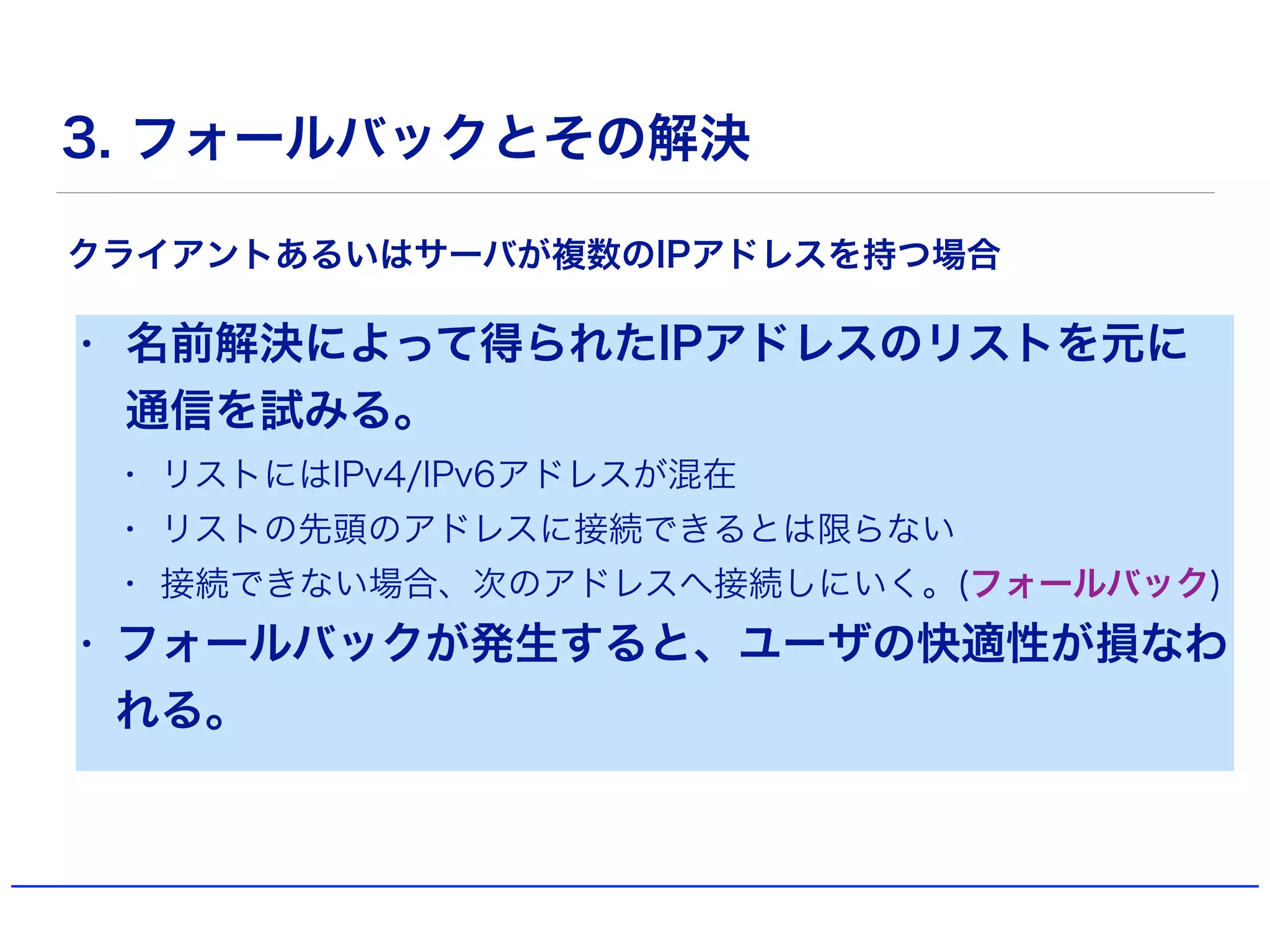 3. フォールバックとその解決
• 名前解決によって得られたIPアドレスのリストを元に
通信を試みる。
• リストにはIPv4/IPv6アドレスが混在
• リストの先頭のアドレスに接続できるとは限らない
• 接続できない場合、次のアドレスへ接続しにいく。(フォールバック)
• フォールバックが発生すると、ユーザの快適性が損なわ
れる。
クライアントあるいはサーバが複数のIPアドレスを持つ場合
 