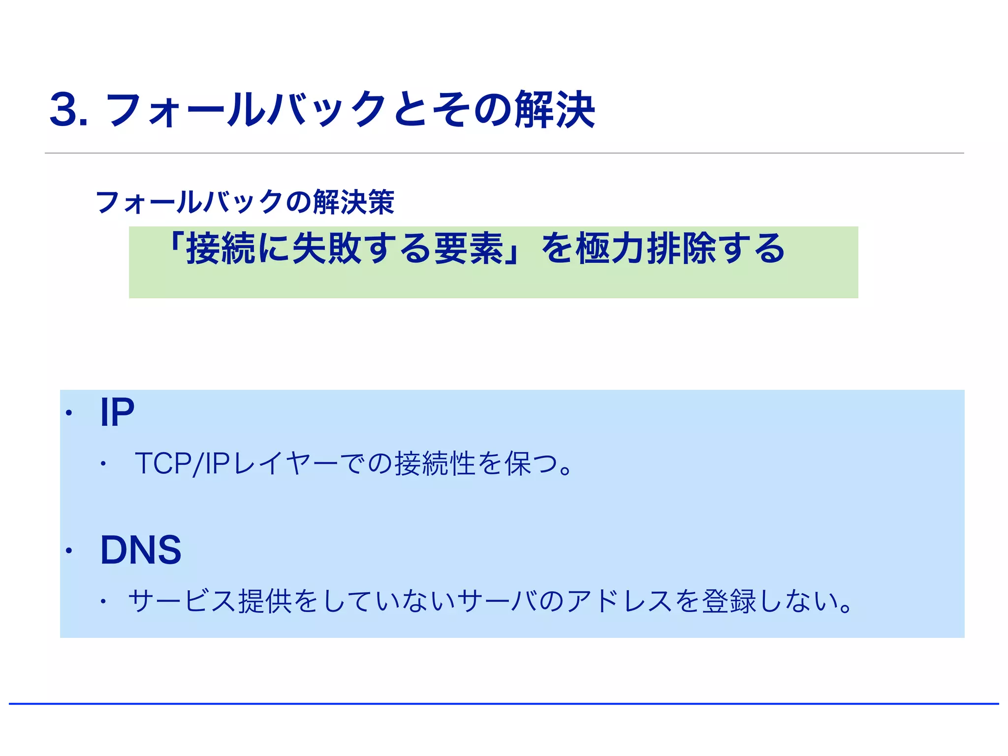 3. フォールバックとその解決
「接続に失敗する要素」を極力排除する
フォールバックの解決策
• IP
• TCP/IPレイヤーでの接続性を保つ。
• DNS
• サービス提供をしていないサーバのアドレスを登録しない。
 
