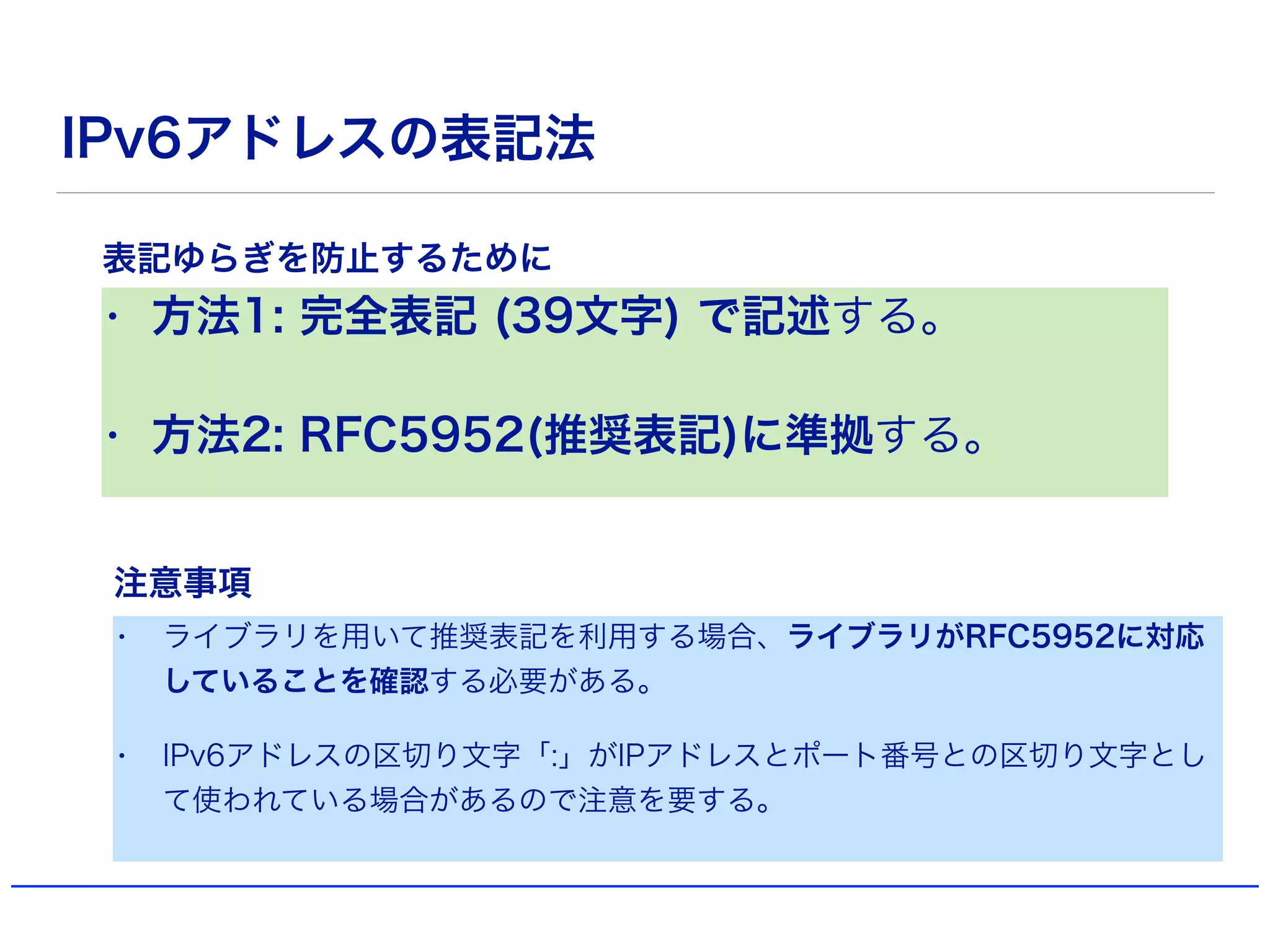 IPv6アドレスの表記法
• 方法1: 完全表記 (39文字) で記述する。
• 方法2: RFC5952(推奨表記)に準拠する。
表記ゆらぎを防止するために
• ライブラリを用いて推奨表記を利用する場合、ライブラリがRFC5952に対応
していることを確認する必要がある。
• IPv6アドレスの区切り文字「:」がIPアドレスとポート番号との区切り文字とし
て使われている場合があるので注意を要する。
注意事項
 