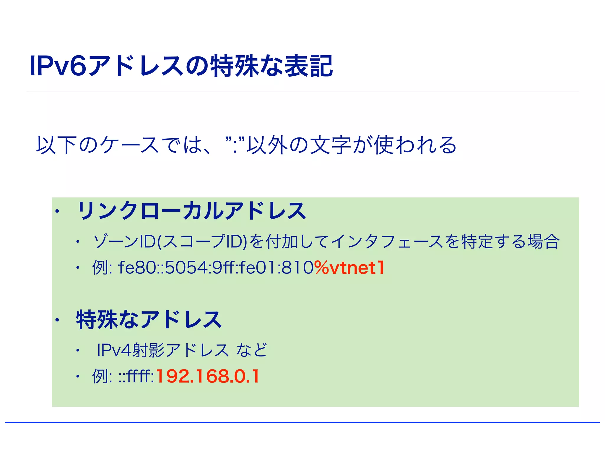 IPv6アドレスの特殊な表記
• リンクローカルアドレス
• ゾーンID(スコープID)を付加してインタフェースを特定する場合
• 例: fe80::5054:9ﬀ:fe01:810%vtnet1
• 特殊なアドレス
• IPv4射影アドレス など
• 例: ::ﬀﬀ:192.168.0.1
以下のケースでは、 : 以外の文字が使われる
 