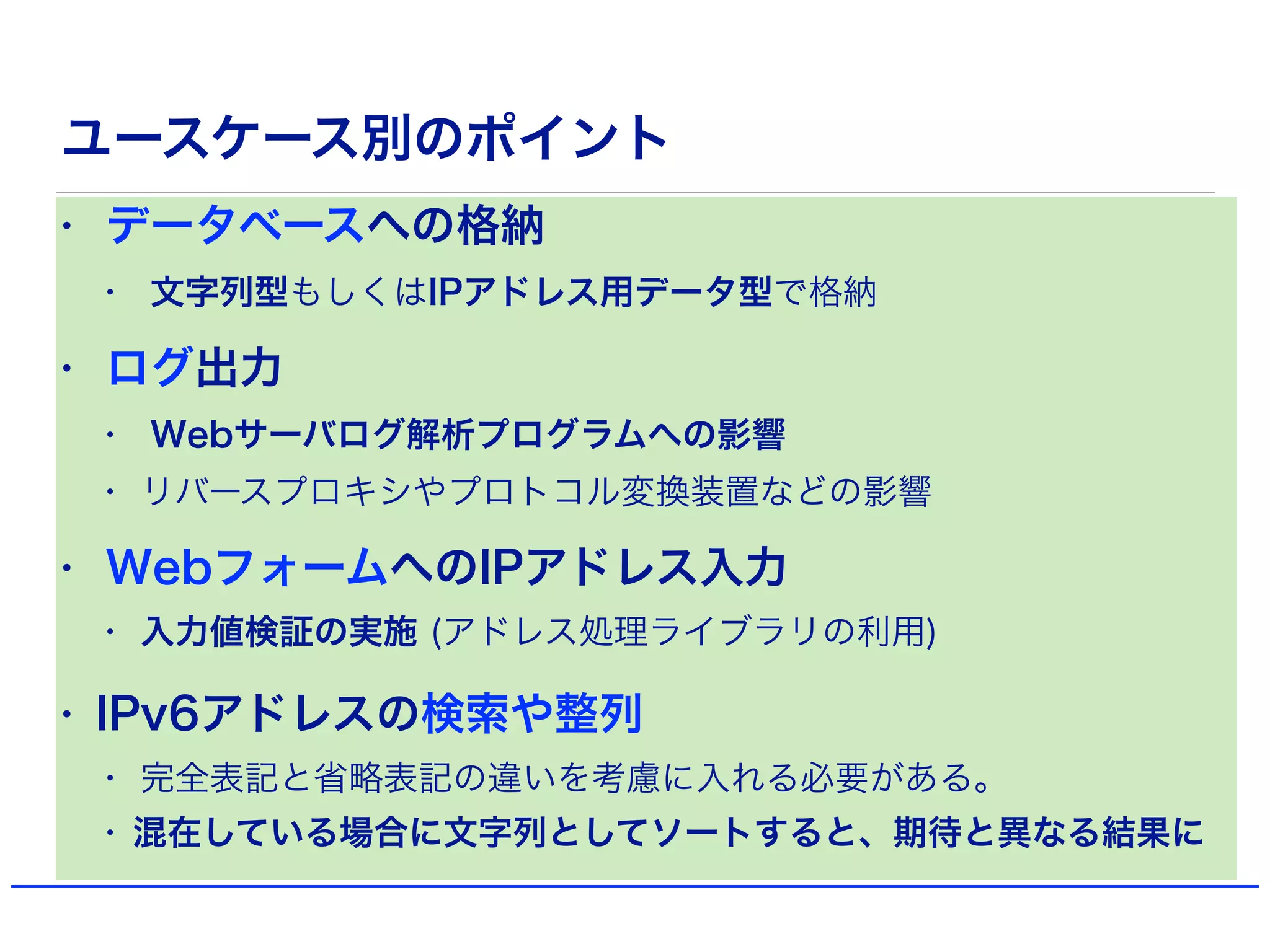 ユースケース別のポイント
• データベースへの格納
• 文字列型もしくはIPアドレス用データ型で格納
• ログ出力
• Webサーバログ解析プログラムへの影響
• リバースプロキシやプロトコル変換装置などの影響
• WebフォームへのIPアドレス入力
• 入力値検証の実施 (アドレス処理ライブラリの利用)
• IPv6アドレスの検索や整列
• 完全表記と省略表記の違いを考慮に入れる必要がある。
• 混在している場合に文字列としてソートすると、期待と異なる結果に
 