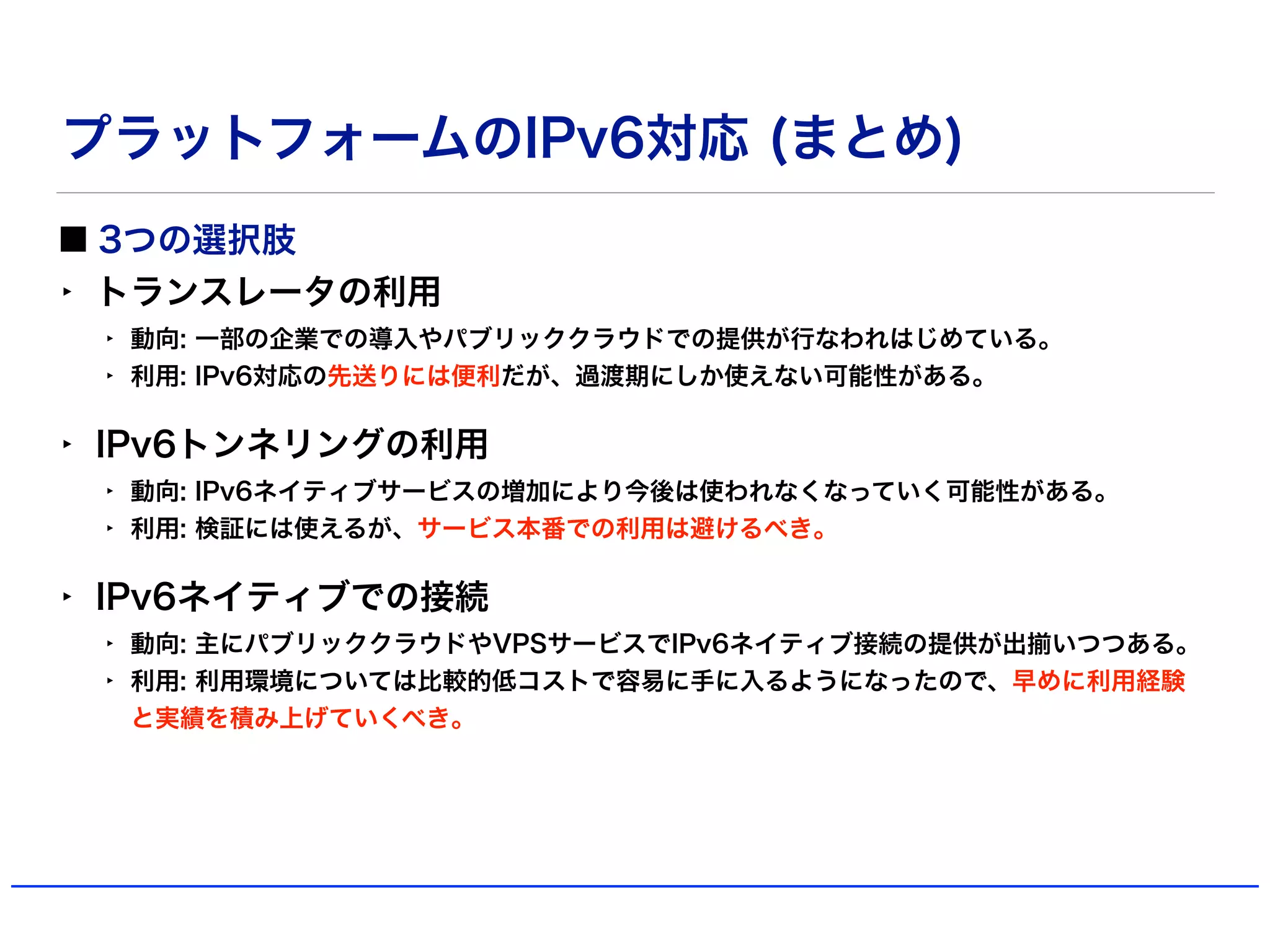 プラットフォームのIPv6対応 (まとめ)
3つの選択肢
‣ トランスレータの利用
‣ 動向: 一部の企業での導入やパブリッククラウドでの提供が行なわれはじめている。
‣ 利用: IPv6対応の先送りには便利だが、過渡期にしか使えない可能性がある。
‣ IPv6トンネリングの利用
‣ 動向: IPv6ネイティブサービスの増加により今後は使われなくなっていく可能性がある。
‣ 利用: 検証には使えるが、サービス本番での利用は避けるべき。
‣ IPv6ネイティブでの接続
‣ 動向: 主にパブリッククラウドやVPSサービスでIPv6ネイティブ接続の提供が出揃いつつある。
‣ 利用: 利用環境については比較的低コストで容易に手に入るようになったので、早めに利用経験
と実績を積み上げていくべき。
 