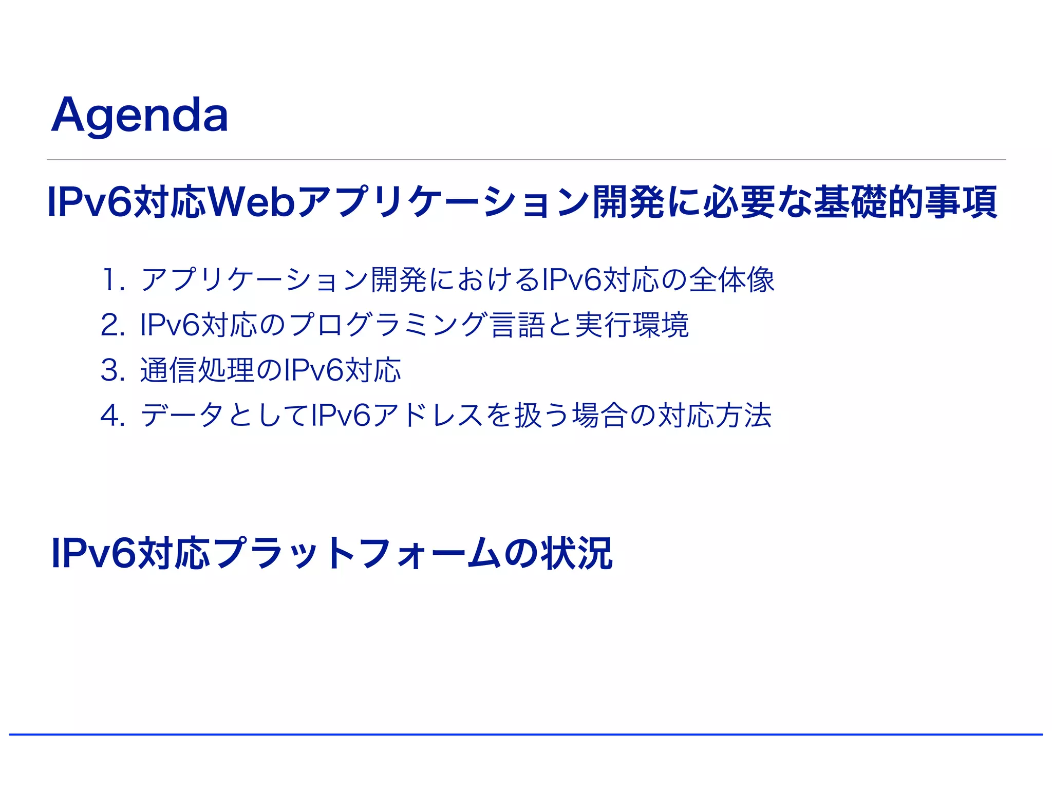 Agenda
1. アプリケーション開発におけるIPv6対応の全体像
2. IPv6対応のプログラミング言語と実行環境
3. 通信処理のIPv6対応
4. データとしてIPv6アドレスを扱う場合の対応方法
IPv6対応Webアプリケーション開発に必要な基礎的事項
IPv6対応プラットフォームの状況
 