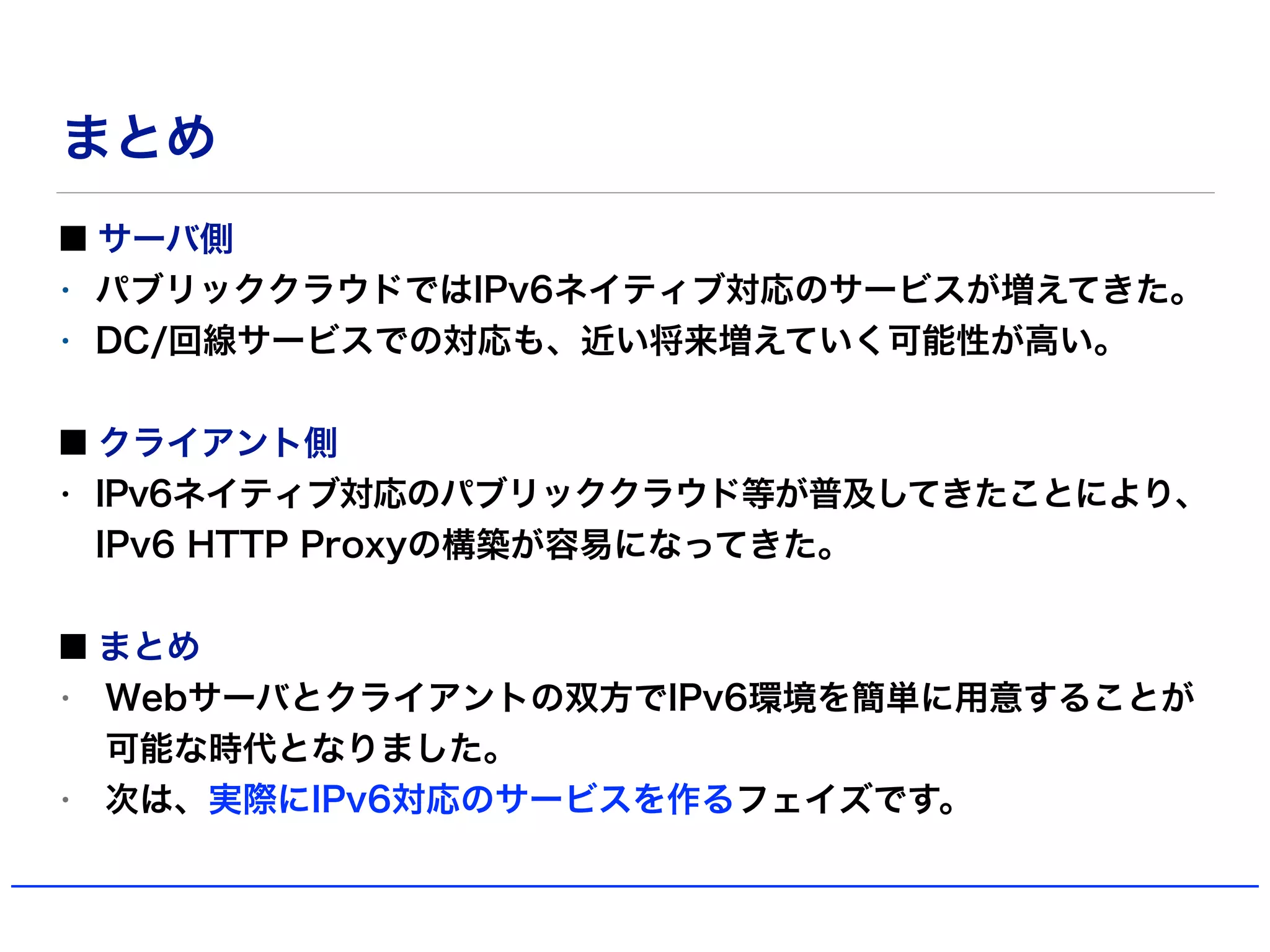 まとめ
サーバ側
• パブリッククラウドではIPv6ネイティブ対応のサービスが増えてきた。
• DC/回線サービスでの対応も、近い将来増えていく可能性が高い。
クライアント側
• IPv6ネイティブ対応のパブリッククラウド等が普及してきたことにより、
IPv6 HTTP Proxyの構築が容易になってきた。
まとめ
• Webサーバとクライアントの双方でIPv6環境を簡単に用意することが
可能な時代となりました。
• 次は、実際にIPv6対応のサービスを作るフェイズです。
 