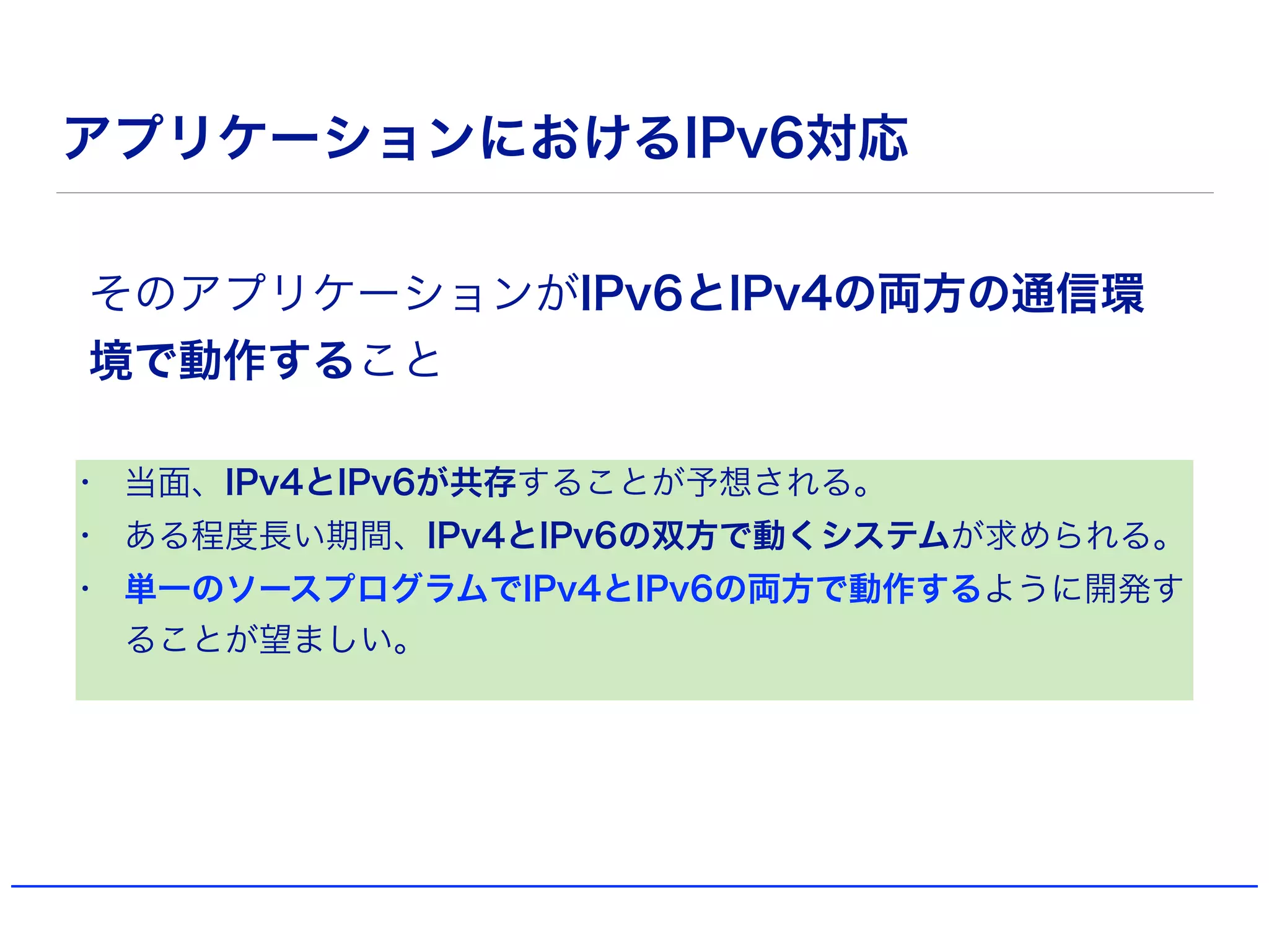 アプリケーションにおけるIPv6対応
• 当面、IPv4とIPv6が共存することが予想される。
• ある程度長い期間、IPv4とIPv6の双方で動くシステムが求められる。
• 単一のソースプログラムでIPv4とIPv6の両方で動作するように開発す
ることが望ましい。
そのアプリケーションがIPv6とIPv4の両方の通信環
境で動作すること
 