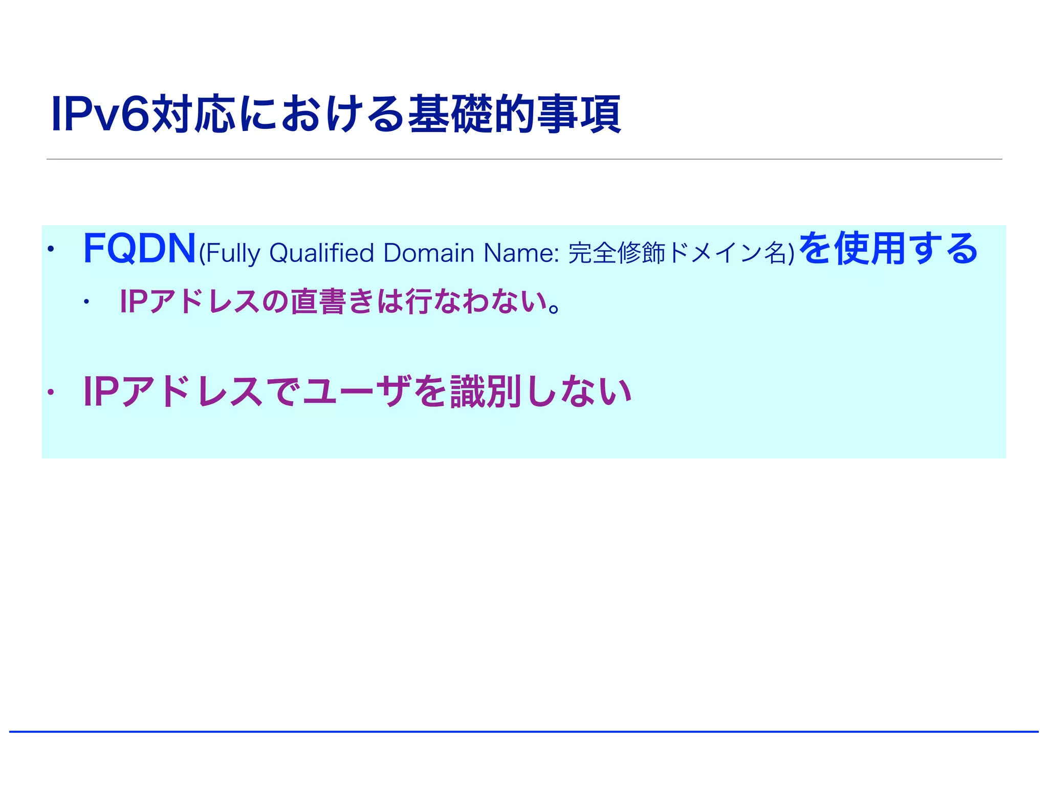 IPv6対応における基礎的事項
• FQDN(Fully Qualiﬁed Domain Name: 完全修飾ドメイン名)を使用する
• IPアドレスの直書きは行なわない。
• IPアドレスでユーザを識別しない
 