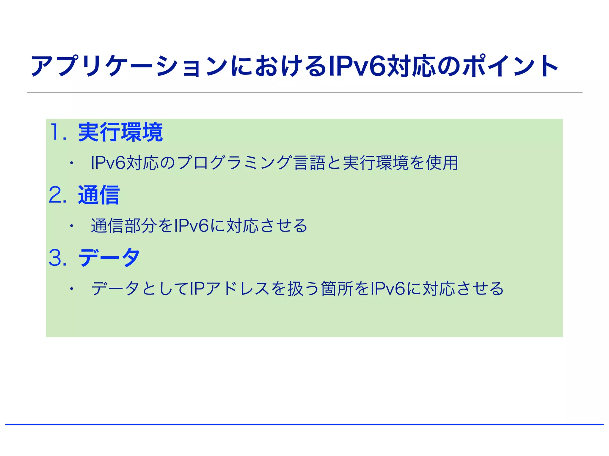 アプリケーションにおけるIPv6対応のポイント
1. 実行環境
• IPv6対応のプログラミング言語と実行環境を使用
2. 通信
• 通信部分をIPv6に対応させる
3. データ
• データとしてIPアドレスを扱う箇所をIPv6に対応させる
 