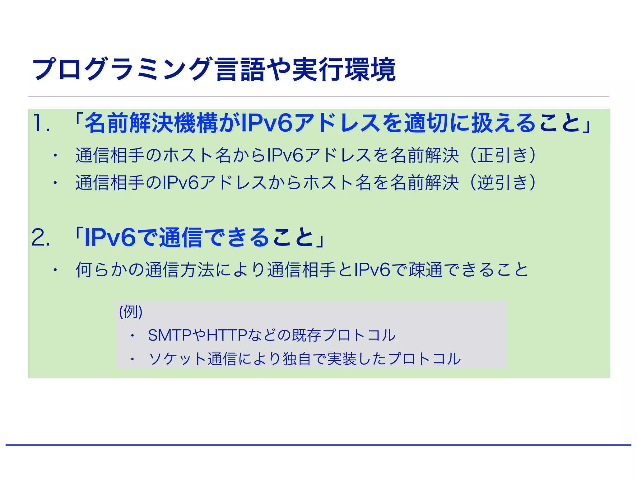 プログラミング言語や実行環境
1. 「名前解決機構がIPv6アドレスを適切に扱えること」
• 通信相手のホスト名からIPv6アドレスを名前解決（正引き）
• 通信相手のIPv6アドレスからホスト名を名前解決（逆引き）
2. 「IPv6で通信できること」
• 何らかの通信方法により通信相手とIPv6で疎通できること
(例)
• SMTPやHTTPなどの既存プロトコル
• ソケット通信により独自で実装したプロトコル
 
