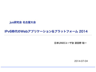 IPv6時代のWebアプリケーション&プラットフォーム 2014
日本UNIXユーザ会 波田野 裕一
2014-07-04
jus研究会 名古屋大会
 